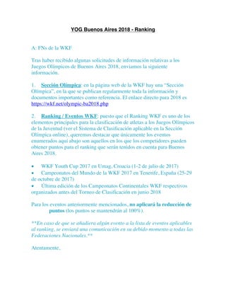 YOG Buenos Aires 2018 - Ranking
A: FNs de la WKF
Tras haber recibido algunas solicitudes de información relativas a los
Juegos Olímpicos de Buenos Aires 2018, enviamos la siguiente
información.
1. Sección Olímpica: en la página web de la WKF hay una “Sección
Olímpica”, en la que se publican regularmente toda la información y
documentos importantes como referencia. El enlace directo para 2018 es
https://wkf.net/olympic-ba2018.php
2. Ranking / Eventos WKF: puesto que el Ranking WKF es uno de los
elementos principales para la clasificación de atletas a los Juegos Olímpicos
de la Juventud (ver el Sistema de Clasificación aplicable en la Sección
Olímpica online), queremos destacar que únicamente los eventos
enumerados aquí abajo son aquellos en los que los competidores pueden
obtener puntos para el ranking que serán tenidos en cuenta para Buenos
Aires 2018.
• WKF Youth Cup 2017 en Umag, Croacia (1-2 de julio de 2017)
• Campeonatos del Mundo de la WKF 2017 en Tenerife, España (25-29
de octubre de 2017)
• Última edición de los Campeonatos Continentales WKF respectivos
organizados antes del Torneo de Clasificación en junio 2018
Para los eventos anteriormente mencionados, no aplicará la reducción de
puntos (los puntos se mantendrán al 100%).
**En caso de que se añadiera algún evento a la lista de eventos aplicables
al ranking, se enviará una comunicación en su debido momento a todas las
Federaciones Nacionales.**
Atentamente,
 