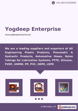 +91-8447540699 
Yogdeep Enterprise 
www.yogdeepenterprise.com 
We are a leading suppliers and exporters of All 
Engineering Plastic Products, Pneumatic & 
Hydraulic Products, Automotive Hoses, Nylon 
Tubings for Lubrication Systems, PTFE, Silicone, 
PVDF, UHMW, PP, PVC, HDPE, LDPE. 
A Member of 
 