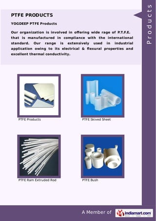 PTFE PRODUCTS 
YOGDEEP PTFE Products 
Our organization is involved in offering wide rage of P.T.F.E. 
that is manufactured in compliance with the international 
standard. Our range is extensively used in industrial 
application owing to its electrical & flexural properties and 
excellent thermal conductivity. 
PTFE Products PTFE Skived Sheet 
PTFE Ram Extruded Rod PTFE Bush 
A Member of 
P r o d u c t s 
 