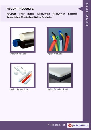 NYLON PRODUCTS 
YOGDEEP offer Nylon Tubes,Nylon Rods,Nylon Recoiled 
Hoses,Nylon Sheets,Cast Nylon Products. 
Nylon PTFE Rods Nylon Products 
Nylon Square Rods Nylon Extruded Sheet 
A Member of 
P r o d u c t s 
 
