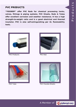 PVC PRODUCTS 
“YOGDEEP” offer PVC Rods for chemical processing tanks, 
valves, fittings & piping systems. PVC Sheets, Rods & Tubes 
offer excellent corrosion and weather resistance. It has a high 
strength-to-weight ratio and is a good electrical and thermal 
insulator. PVC is also self-extinguishing per UL flammability 
tests. 
PVC Products PVC Rod 
PVC Tube PVC Flexible Sheets 
A Member of 
P r o d u c t s 
 