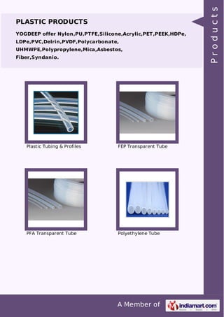 PLASTIC PRODUCTS 
YOGDEEP offer Nylon,PU,PTFE,Silicone,Acrylic,PET,PEEK,HDPe, 
LDPe,PVC,Delrin,PVDF,Polycarbonate, 
UHMWPE,Polypropylene,Mica,Asbestos, 
Fiber,Syndanio. 
Plastic Tubing & Profiles FEP Transparent Tube 
PFA Transparent Tube Polyethylene Tube 
A Member of 
P r o d u c t s 
 