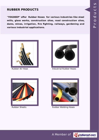 A Member of 
RUBBER PRODUCTS 
"YOGDEEP" offer Rubber Hoses for various industries like steel 
mills, glass works, construction sites, road construction sites, 
dams, mines, irrigation, fire fighting, railways, gardening and 
various industrial applications. 
Rubber Air Hose Industrial Rubber Hoses 
Rubber Sheets Rubber Welding Hoses 
P r o d u c t s 
 