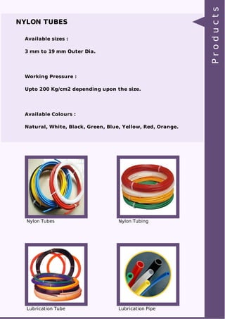NYLON TUBES 
Available sizes : 
3 mm to 19 mm Outer Dia. 
Working Pressure : 
Upto 200 Kg/cm2 depending upon the size. 
Available Colours : 
Natural, White, Black, Green, Blue, Yellow, Red, Orange. 
Nylon Tubes Nylon Tubing 
Lubrication Tube Lubrication Pipe 
P r o d u c t s 
 
