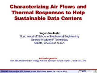Characterizing Air Flows and
         Thermal Responses to Help
          Sustainable Data Centers

                                    Yogendra Joshi
                     G.W. Woodruff School of Mechanical Engineering
                            Georgia Institute of Technology
                              Atlanta, GA 30332, U.S.A.




                                          Acknowledgements:
          Intel, IBM, Department of Energy, National Science Foundation (NSF), Triad Tiles, APC




TAG/GT Sustainable HPC Infrastructure Workshop, Atlanta GA, Feb. 24, 2012                         1
 