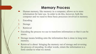 Memory Process
    Human memory, like memory in a computer, allows us to store
     information for later use. In order to do this, however, both the
     computer and we need to three basic processes involved in memory.
1.   Encoding
2.   Storage
3.   Retrieval
 Encoding the process we use to transform information so that it can be
  stores.
 Storage means holding onto the information that is done in long term
  memory.
 Retrieval is about bringing the memory out of storage and reversing
  the process of encoding. In other words, return the information to a
  form similar to what we stored.
 