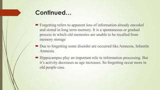Continued…
 Forgetting refers to apparent loss of information already encoded
  and stored in long term memory. It is a spontaneous or gradual
  process in which old memories are unable to be recalled from
  memory storage
 Due to forgetting some disorder are occurred like Amnesia, Infantile
  Amnesia.
 Hippocampus play an important role in information processing. But
  it’s activity decreases as age increases. So forgetting occur more in
  old people case.
 
