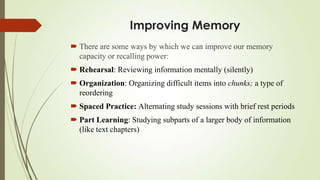Improving Memory
 There are some ways by which we can improve our memory
  capacity or recalling power:
 Rehearsal: Reviewing information mentally (silently)
 Organization: Organizing difficult items into chunks; a type of
  reordering
 Spaced Practice: Alternating study sessions with brief rest periods
 Part Learning: Studying subparts of a larger body of information
  (like text chapters)
 