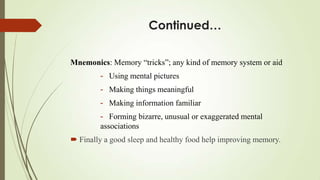 Continued…

Mnemonics: Memory “tricks”; any kind of memory system or aid
        - Using mental pictures
        - Making things meaningful
        - Making information familiar
        - Forming bizarre, unusual or exaggerated mental
        associations
 Finally a good sleep and healthy food help improving memory.
 