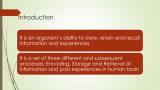 Introduction


It is an organism’s ability to store, retain and recall
information and experiences

It is a set of three different and subsequent
processes: Encoding, Storage and Retrieval of
information and past experiences in human brain
 
