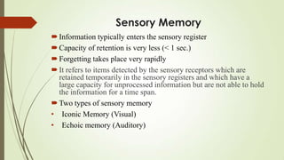 Sensory Memory
 Information typically enters the sensory register
 Capacity of retention is very less (< 1 sec.)
 Forgetting takes place very rapidly
 It refers to items detected by the sensory receptors which are
  retained temporarily in the sensory registers and which have a
  large capacity for unprocessed information but are not able to hold
  the information for a time span.
 Two types of sensory memory
• Iconic Memory (Visual)
• Echoic memory (Auditory)
 
