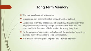 Long Term Memory

 The vast storehouse of information
 Information can become lost but not destroyed or deleted
 Despite our everyday impressions of forgetting, it seems likely that
  long-term memory actually decays very little over time, and can
  store a unlimited amount of information for a very long time
 By the process of association and rehearsal, the content of short term
  memory can be transferred to long-term memory
 It is divided into two parts: Explicit and Implicit Memory
 
