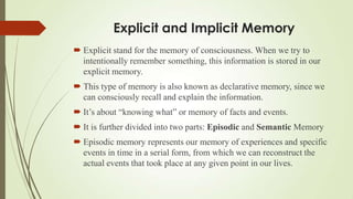 Explicit and Implicit Memory
 Explicit stand for the memory of consciousness. When we try to
  intentionally remember something, this information is stored in our
  explicit memory.
 This type of memory is also known as declarative memory, since we
  can consciously recall and explain the information.
 It’s about “knowing what” or memory of facts and events.
 It is further divided into two parts: Episodic and Semantic Memory
 Episodic memory represents our memory of experiences and specific
  events in time in a serial form, from which we can reconstruct the
  actual events that took place at any given point in our lives.
 