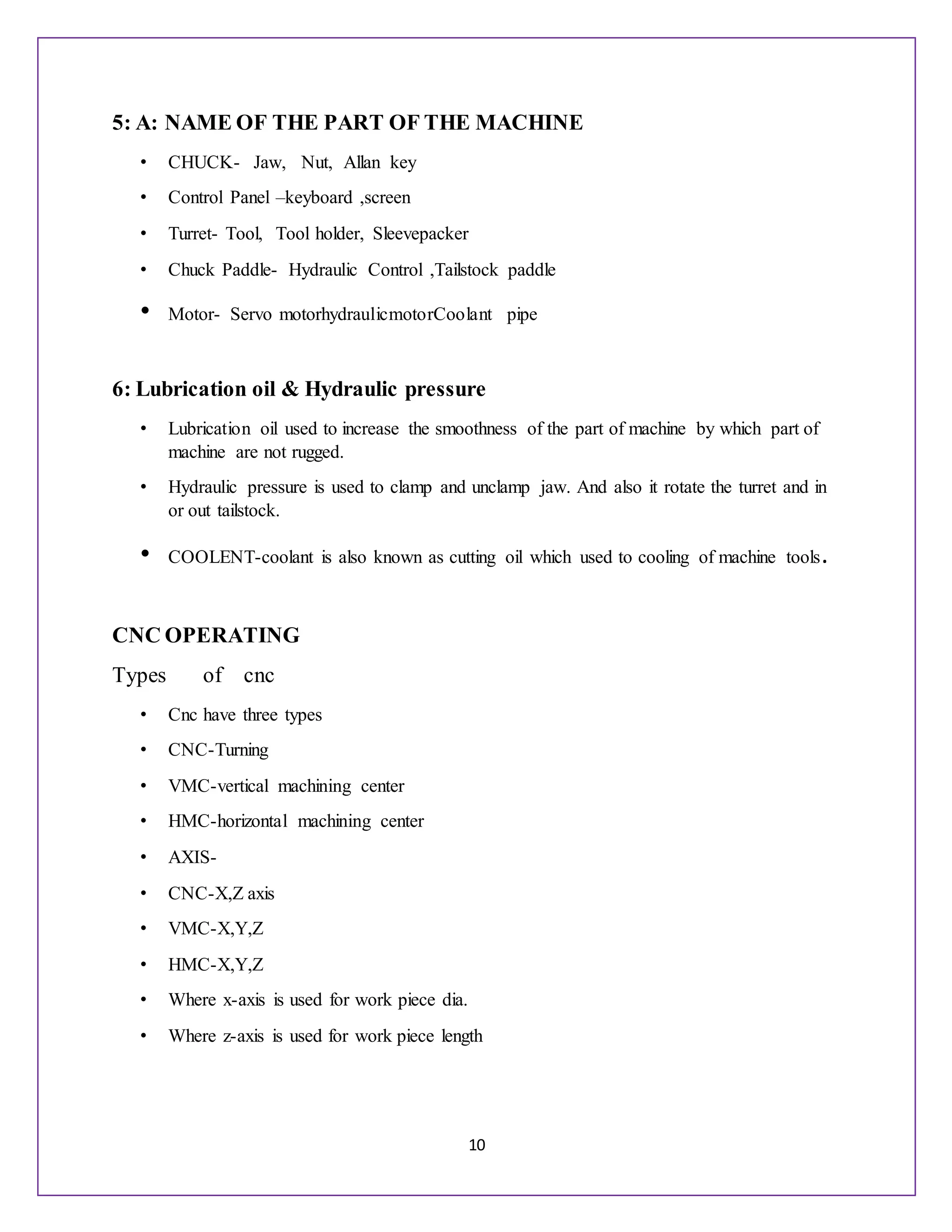 10
5: A: NAME OF THE PART OF THE MACHINE
• CHUCK- Jaw, Nut, Allan key
• Control Panel –keyboard ,screen
• Turret- Tool, Tool holder, Sleevepacker
• Chuck Paddle- Hydraulic Control ,Tailstock paddle
• Motor- Servo motorhydraulicmotorCoolant pipe
6: Lubrication oil & Hydraulic pressure
• Lubrication oil used to increase the smoothness of the part of machine by which part of
machine are not rugged.
• Hydraulic pressure is used to clamp and unclamp jaw. And also it rotate the turret and in
or out tailstock.
• COOLENT-coolant is also known as cutting oil which used to cooling of machine tools.
CNC OPERATING
Types of cnc
• Cnc have three types
• CNC-Turning
• VMC-vertical machining center
• HMC-horizontal machining center
• AXIS-
• CNC-X,Z axis
• VMC-X,Y,Z
• HMC-X,Y,Z
• Where x-axis is used for work piece dia.
• Where z-axis is used for work piece length
 