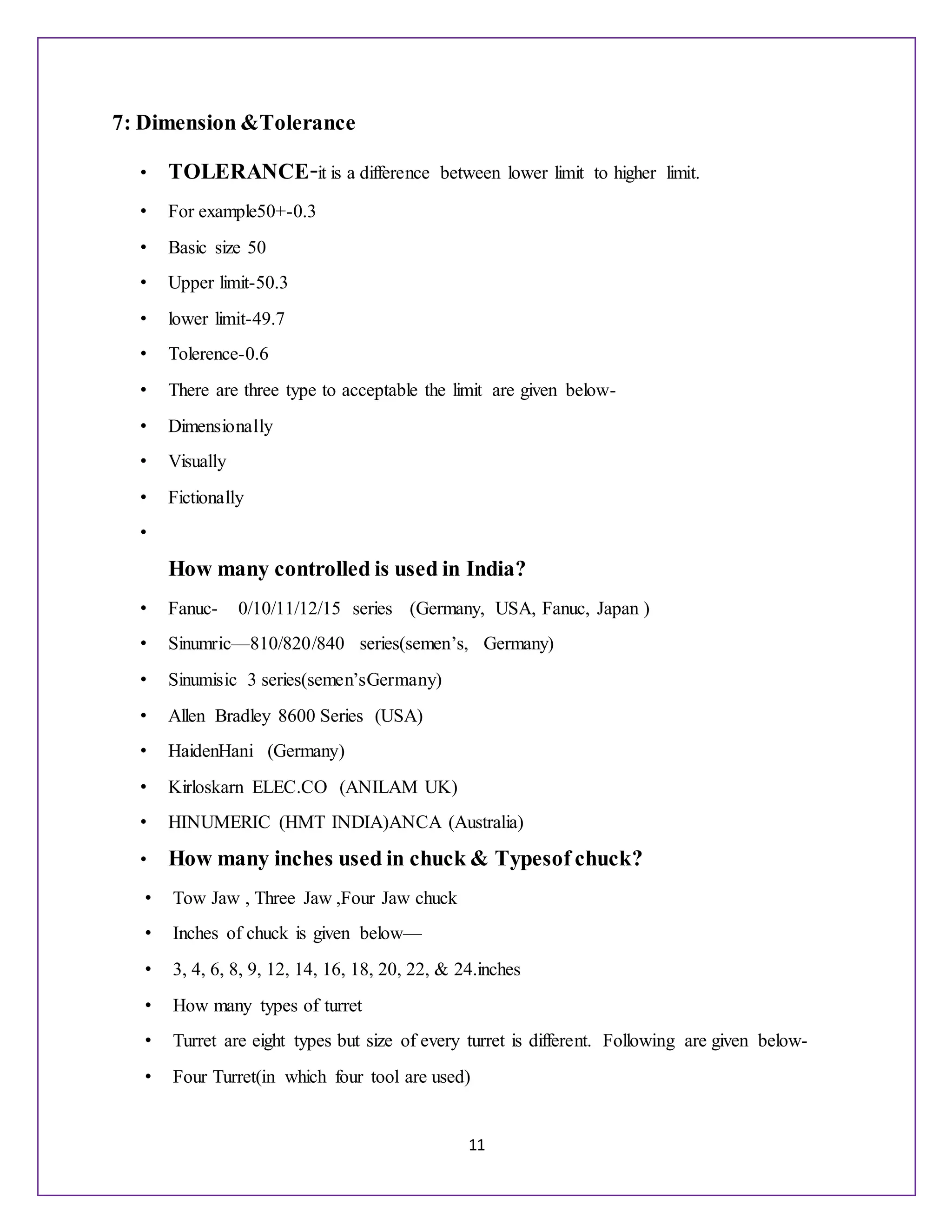 11
7: Dimension &Tolerance
• TOLERANCE-it is a difference between lower limit to higher limit.
• For example50+-0.3
• Basic size 50
• Upper limit-50.3
• lower limit-49.7
• Tolerence-0.6
• There are three type to acceptable the limit are given below-
• Dimensionally
• Visually
• Fictionally
•
How many controlled is used in India?
• Fanuc- 0/10/11/12/15 series (Germany, USA, Fanuc, Japan )
• Sinumric—810/820/840 series(semen’s, Germany)
• Sinumisic 3 series(semen’sGermany)
• Allen Bradley 8600 Series (USA)
• HaidenHani (Germany)
• Kirloskarn ELEC.CO (ANILAM UK)
• HINUMERIC (HMT INDIA)ANCA (Australia)
• How many inches used in chuck & Typesof chuck?
• Tow Jaw , Three Jaw ,Four Jaw chuck
• Inches of chuck is given below—
• 3, 4, 6, 8, 9, 12, 14, 16, 18, 20, 22, & 24.inches
• How many types of turret
• Turret are eight types but size of every turret is different. Following are given below-
• Four Turret(in which four tool are used)
 
