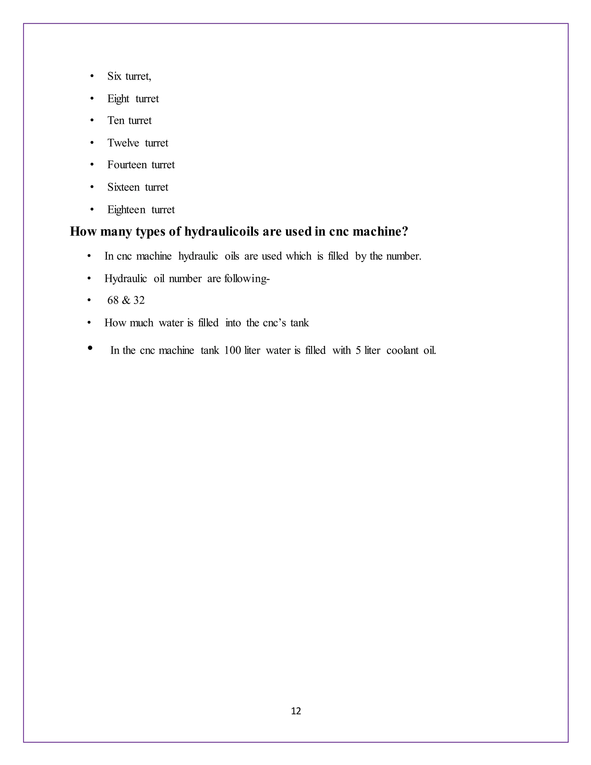 12
• Six turret,
• Eight turret
• Ten turret
• Twelve turret
• Fourteen turret
• Sixteen turret
• Eighteen turret
How many types of hydraulicoils are used in cnc machine?
• In cnc machine hydraulic oils are used which is filled by the number.
• Hydraulic oil number are following-
• 68 & 32
• How much water is filled into the cnc’s tank
• In the cnc machine tank 100 liter water is filled with 5 liter coolant oil.
 