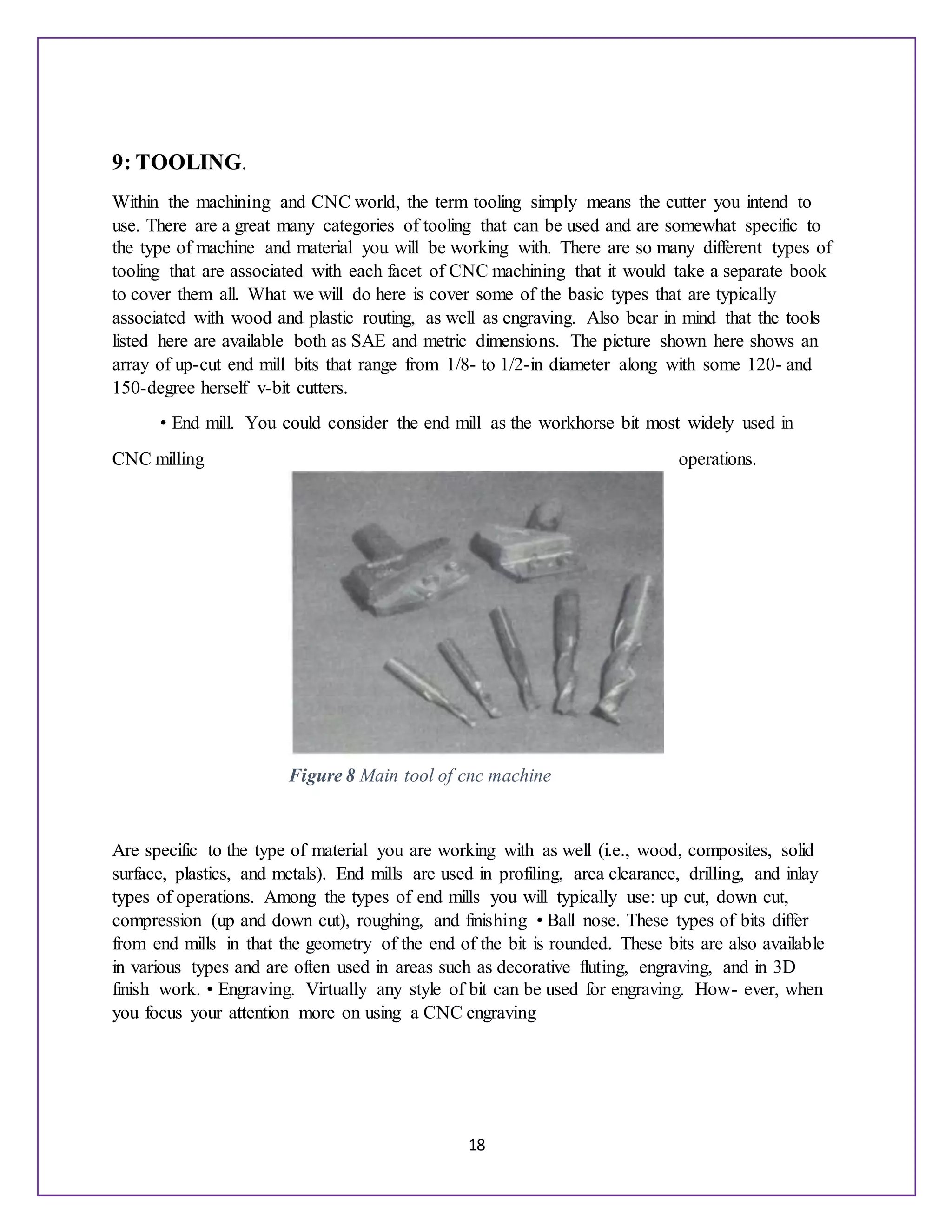 18
9: TOOLING.
Within the machining and CNC world, the term tooling simply means the cutter you intend to
use. There are a great many categories of tooling that can be used and are somewhat specific to
the type of machine and material you will be working with. There are so many different types of
tooling that are associated with each facet of CNC machining that it would take a separate book
to cover them all. What we will do here is cover some of the basic types that are typically
associated with wood and plastic routing, as well as engraving. Also bear in mind that the tools
listed here are available both as SAE and metric dimensions. The picture shown here shows an
array of up-cut end mill bits that range from 1/8- to 1/2-in diameter along with some 120- and
150-degree herself v-bit cutters.
• End mill. You could consider the end mill as the workhorse bit most widely used in
CNC milling operations.
Are specific to the type of material you are working with as well (i.e., wood, composites, solid
surface, plastics, and metals). End mills are used in profiling, area clearance, drilling, and inlay
types of operations. Among the types of end mills you will typically use: up cut, down cut,
compression (up and down cut), roughing, and finishing • Ball nose. These types of bits differ
from end mills in that the geometry of the end of the bit is rounded. These bits are also available
in various types and are often used in areas such as decorative fluting, engraving, and in 3D
finish work. • Engraving. Virtually any style of bit can be used for engraving. How- ever, when
you focus your attention more on using a CNC engraving
Figure 8 Main tool of cnc machine
 