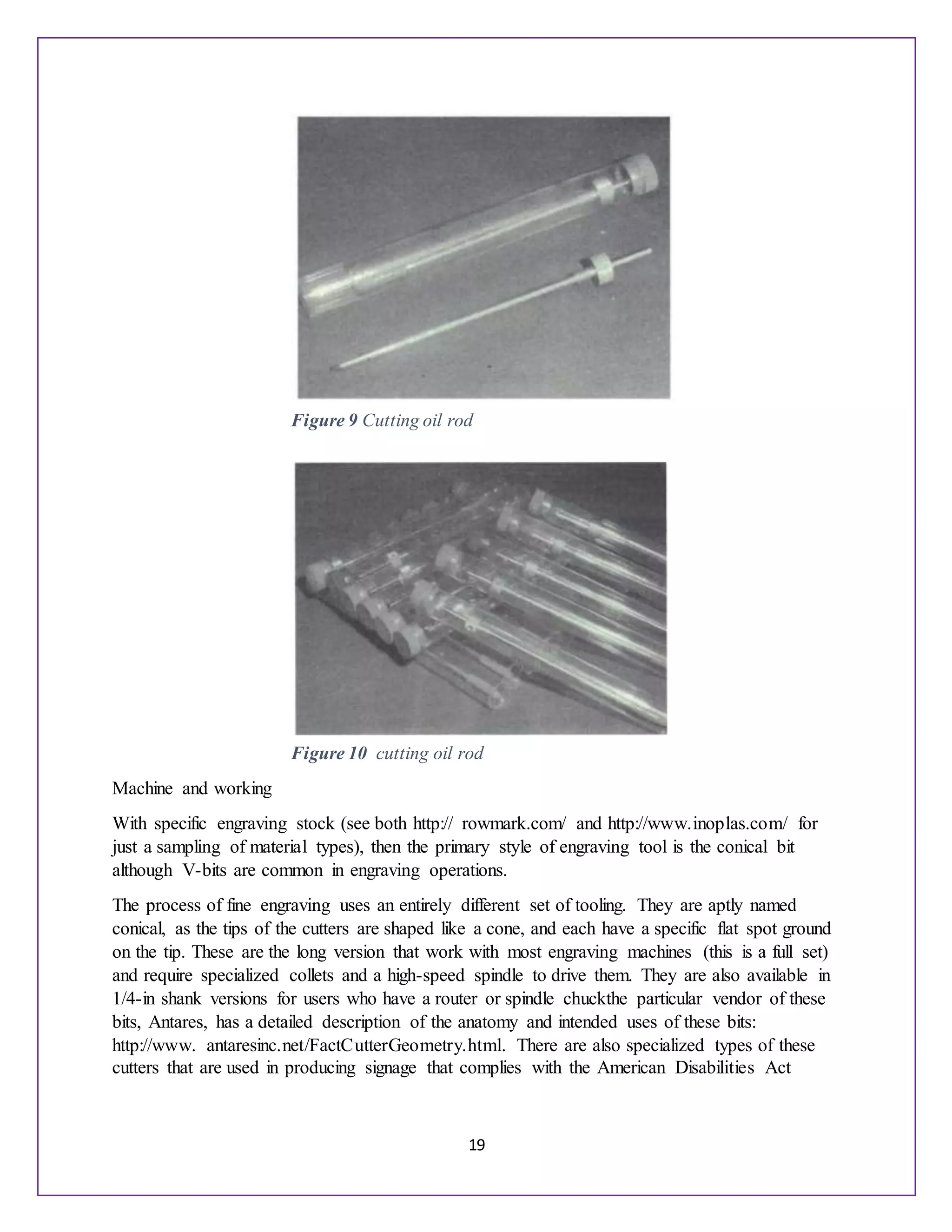 19
Machine and working
With specific engraving stock (see both http:// rowmark.com/ and http://www.inoplas.com/ for
just a sampling of material types), then the primary style of engraving tool is the conical bit
although V-bits are common in engraving operations.
The process of fine engraving uses an entirely different set of tooling. They are aptly named
conical, as the tips of the cutters are shaped like a cone, and each have a specific flat spot ground
on the tip. These are the long version that work with most engraving machines (this is a full set)
and require specialized collets and a high-speed spindle to drive them. They are also available in
1/4-in shank versions for users who have a router or spindle chuckthe particular vendor of these
bits, Antares, has a detailed description of the anatomy and intended uses of these bits:
http://www. antaresinc.net/FactCutterGeometry.html. There are also specialized types of these
cutters that are used in producing signage that complies with the American Disabilities Act
Figure 9 Cutting oil rod
Figure 10 cutting oil rod
 