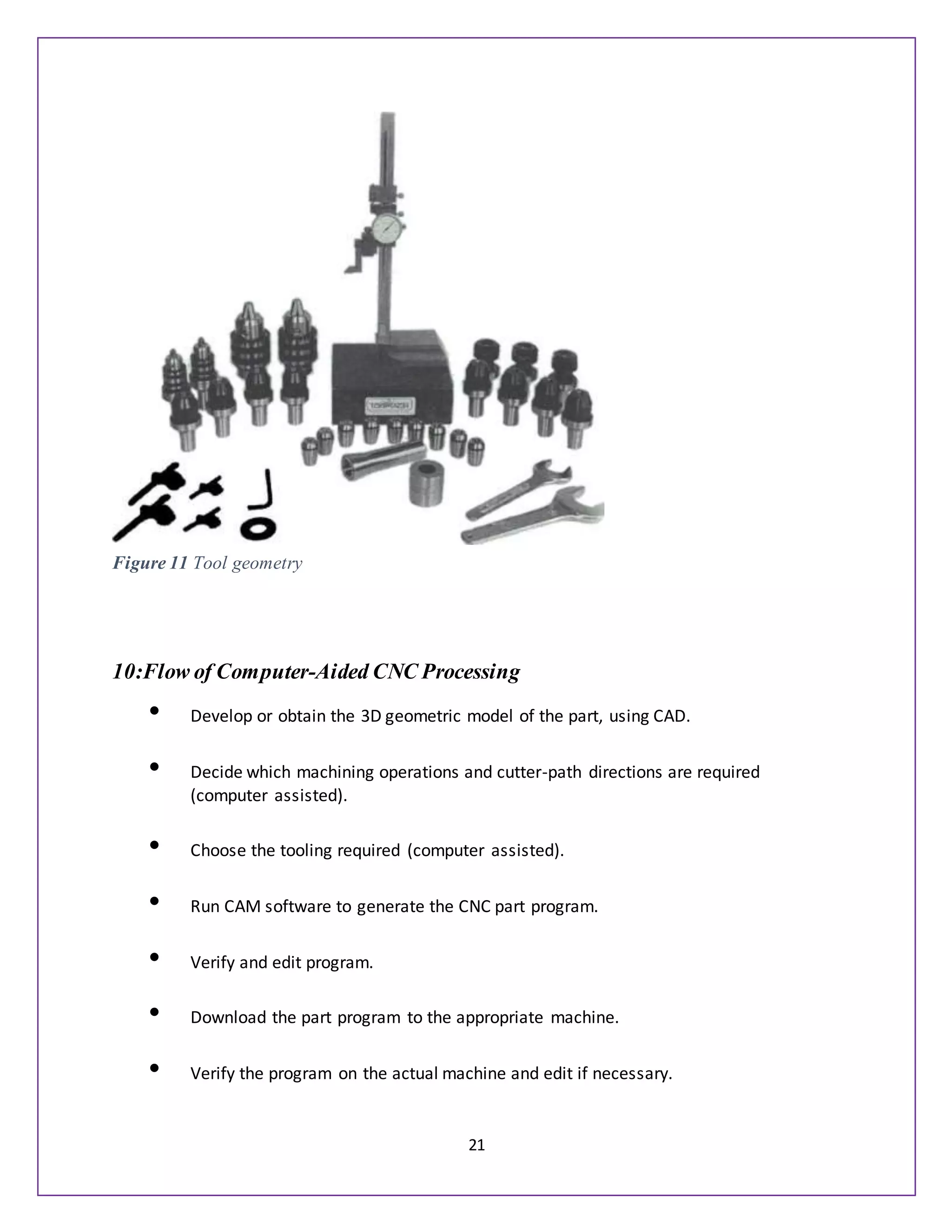 21
10:Flow of Computer-Aided CNC Processing
• Develop or obtain the 3D geometric model of the part, using CAD.
• Decide which machining operations and cutter-path directions are required
(computer assisted).
• Choose the tooling required (computer assisted).
• Run CAM software to generate the CNC part program.
• Verify and edit program.
• Download the part program to the appropriate machine.
• Verify the program on the actual machine and edit if necessary.
Figure 11 Tool geometry
 