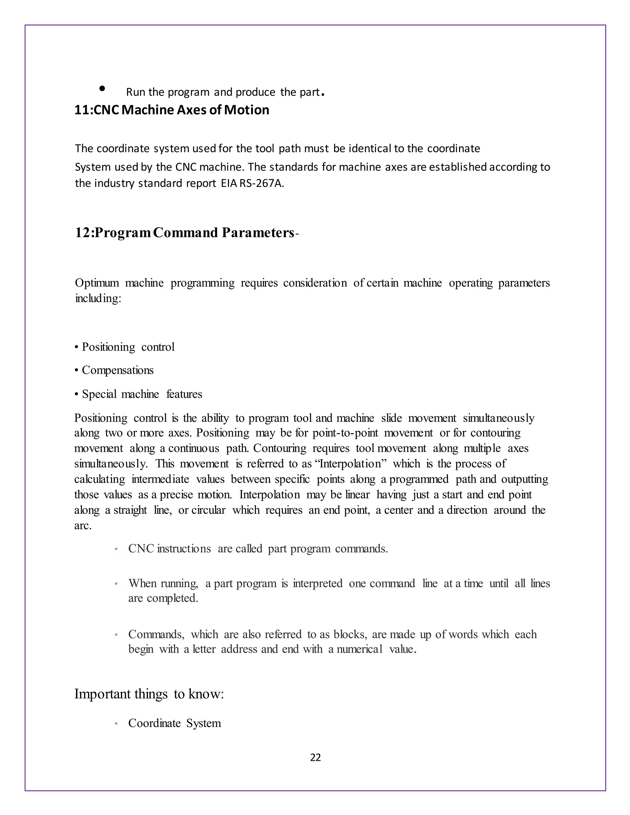 22
• Run the program and produce the part.
11:CNC Machine Axes of Motion
The coordinate system used for the tool path must be identical to the coordinate
System used by the CNC machine. The standards for machine axes are established according to
the industry standard report EIA RS-267A.
12:ProgramCommand Parameters-
Optimum machine programming requires consideration of certain machine operating parameters
including:
• Positioning control
• Compensations
• Special machine features
Positioning control is the ability to program tool and machine slide movement simultaneously
along two or more axes. Positioning may be for point-to-point movement or for contouring
movement along a continuous path. Contouring requires tool movement along multiple axes
simultaneously. This movement is referred to as “Interpolation” which is the process of
calculating intermediate values between specific points along a programmed path and outputting
those values as a precise motion. Interpolation may be linear having just a start and end point
along a straight line, or circular which requires an end point, a center and a direction around the
arc.
• CNC instructions are called part program commands.
• When running, a part program is interpreted one command line at a time until all lines
are completed.
• Commands, which are also referred to as blocks, are made up of words which each
begin with a letter address and end with a numerical value.
Important things to know:
• Coordinate System
 