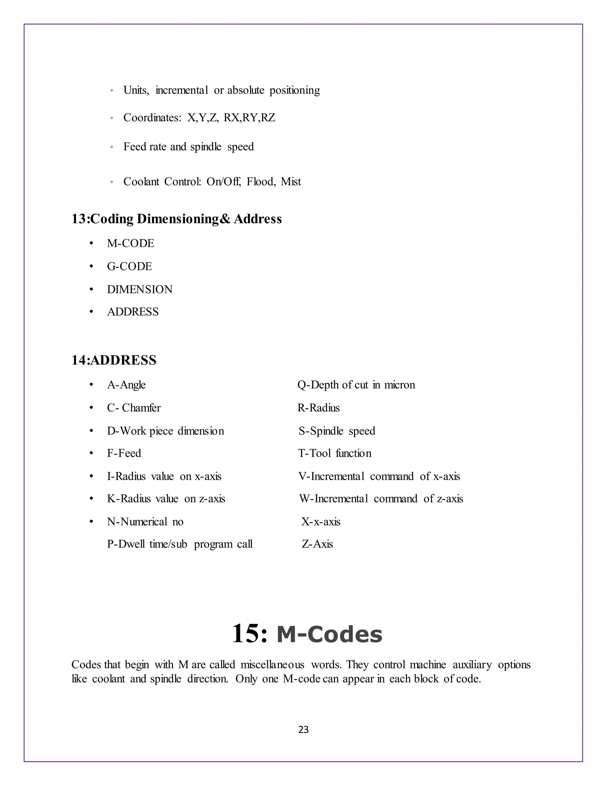 23
• Units, incremental or absolute positioning
• Coordinates: X,Y,Z, RX,RY,RZ
• Feed rate and spindle speed
• Coolant Control: On/Off, Flood, Mist
13:Coding Dimensioning& Address
• M-CODE
• G-CODE
• DIMENSION
• ADDRESS
14:ADDRESS
• A-Angle Q-Depth of cut in micron
• C- Chamfer R-Radius
• D-Work piece dimension S-Spindle speed
• F-Feed T-Tool function
• I-Radius value on x-axis V-Incremental command of x-axis
• K-Radius value on z-axis W-Incremental command of z-axis
• N-Numerical no X-x-axis
P-Dwell time/sub program call Z-Axis
15: M-Codes
Codes that begin with M are called miscellaneous words. They control machine auxiliary options
like coolant and spindle direction. Only one M-code can appear in each block of code.
 