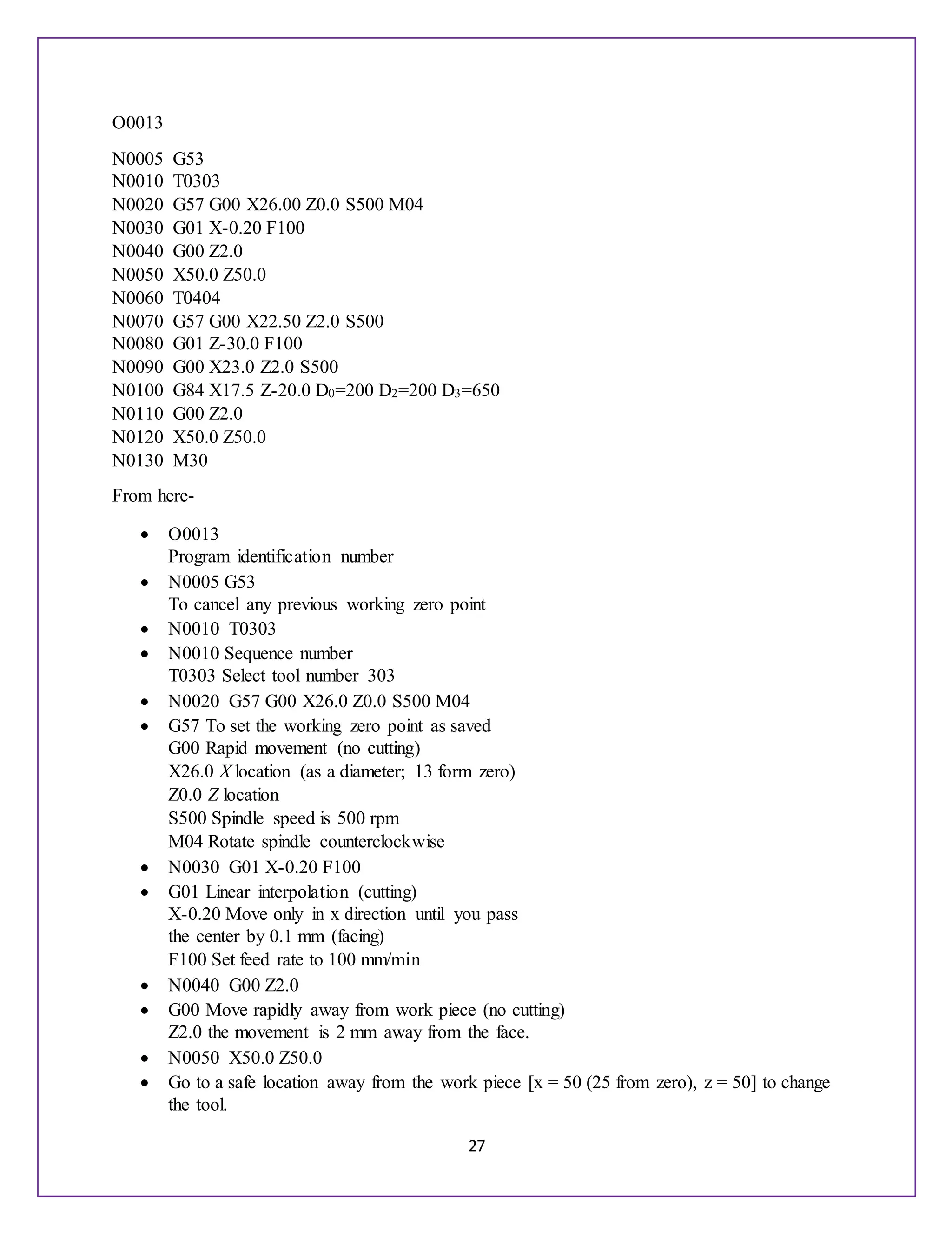 27
O0013
N0005 G53
N0010 T0303
N0020 G57 G00 X26.00 Z0.0 S500 M04
N0030 G01 X-0.20 F100
N0040 G00 Z2.0
N0050 X50.0 Z50.0
N0060 T0404
N0070 G57 G00 X22.50 Z2.0 S500
N0080 G01 Z-30.0 F100
N0090 G00 X23.0 Z2.0 S500
N0100 G84 X17.5 Z-20.0 D0=200 D2=200 D3=650
N0110 G00 Z2.0
N0120 X50.0 Z50.0
N0130 M30
From here-
 O0013
Program identification number
 N0005 G53
To cancel any previous working zero point
 N0010 T0303
 N0010 Sequence number
T0303 Select tool number 303
 N0020 G57 G00 X26.0 Z0.0 S500 M04
 G57 To set the working zero point as saved
G00 Rapid movement (no cutting)
X26.0 X location (as a diameter; 13 form zero)
Z0.0 Z location
S500 Spindle speed is 500 rpm
M04 Rotate spindle counterclockwise
 N0030 G01 X-0.20 F100
 G01 Linear interpolation (cutting)
X-0.20 Move only in x direction until you pass
the center by 0.1 mm (facing)
F100 Set feed rate to 100 mm/min
 N0040 G00 Z2.0
 G00 Move rapidly away from work piece (no cutting)
Z2.0 the movement is 2 mm away from the face.
 N0050 X50.0 Z50.0
 Go to a safe location away from the work piece [x = 50 (25 from zero), z = 50] to change
the tool.
 