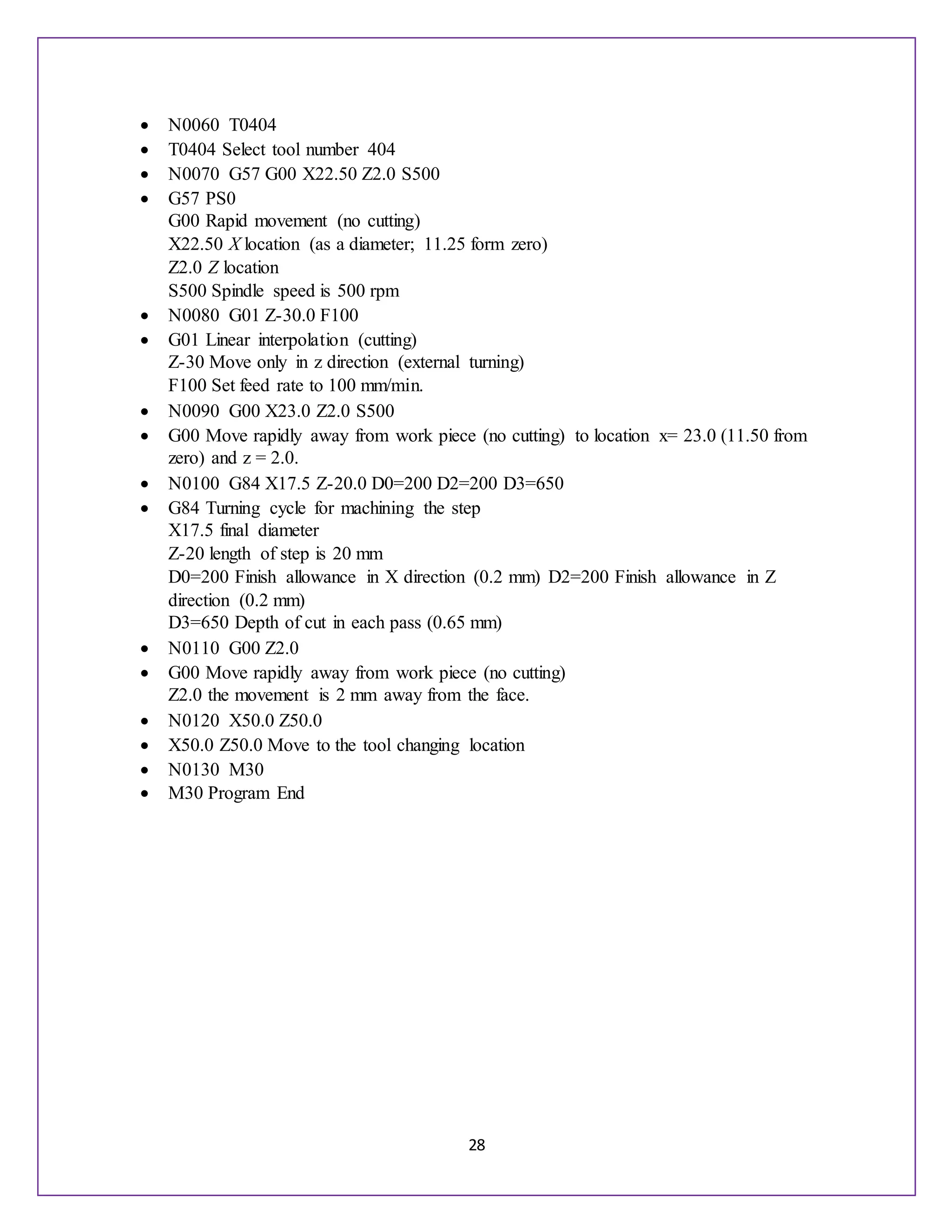 28
 N0060 T0404
 T0404 Select tool number 404
 N0070 G57 G00 X22.50 Z2.0 S500
 G57 PS0
G00 Rapid movement (no cutting)
X22.50 X location (as a diameter; 11.25 form zero)
Z2.0 Z location
S500 Spindle speed is 500 rpm
 N0080 G01 Z-30.0 F100
 G01 Linear interpolation (cutting)
Z-30 Move only in z direction (external turning)
F100 Set feed rate to 100 mm/min.
 N0090 G00 X23.0 Z2.0 S500
 G00 Move rapidly away from work piece (no cutting) to location x= 23.0 (11.50 from
zero) and z = 2.0.
 N0100 G84 X17.5 Z-20.0 D0=200 D2=200 D3=650
 G84 Turning cycle for machining the step
X17.5 final diameter
Z-20 length of step is 20 mm
D0=200 Finish allowance in X direction (0.2 mm) D2=200 Finish allowance in Z
direction (0.2 mm)
D3=650 Depth of cut in each pass (0.65 mm)
 N0110 G00 Z2.0
 G00 Move rapidly away from work piece (no cutting)
Z2.0 the movement is 2 mm away from the face.
 N0120 X50.0 Z50.0
 X50.0 Z50.0 Move to the tool changing location
 N0130 M30
 M30 Program End
 