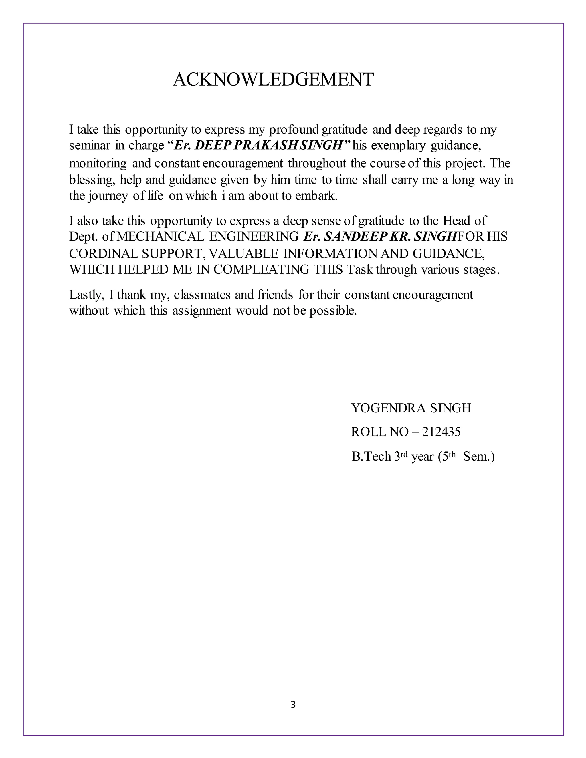 3
ACKNOWLEDGEMENT
I take this opportunity to express my profound gratitude and deep regards to my
seminar in charge “Er. DEEP PRAKASHSINGH” his exemplary guidance,
monitoring and constant encouragement throughout the courseof this project. The
blessing, help and guidance given by him time to time shall carry me a long way in
the journey of life on which i am about to embark.
I also take this opportunity to express a deep sense of gratitude to the Head of
Dept. of MECHANICAL ENGINEERING Er. SANDEEP KR. SINGHFOR HIS
CORDINAL SUPPORT, VALUABLE INFORMATION AND GUIDANCE,
WHICH HELPED ME IN COMPLEATING THIS Task through various stages.
Lastly, I thank my, classmates and friends for their constant encouragement
without which this assignment would not be possible.
YOGENDRA SINGH
ROLL NO – 212435
B.Tech 3rd year (5th Sem.)
 