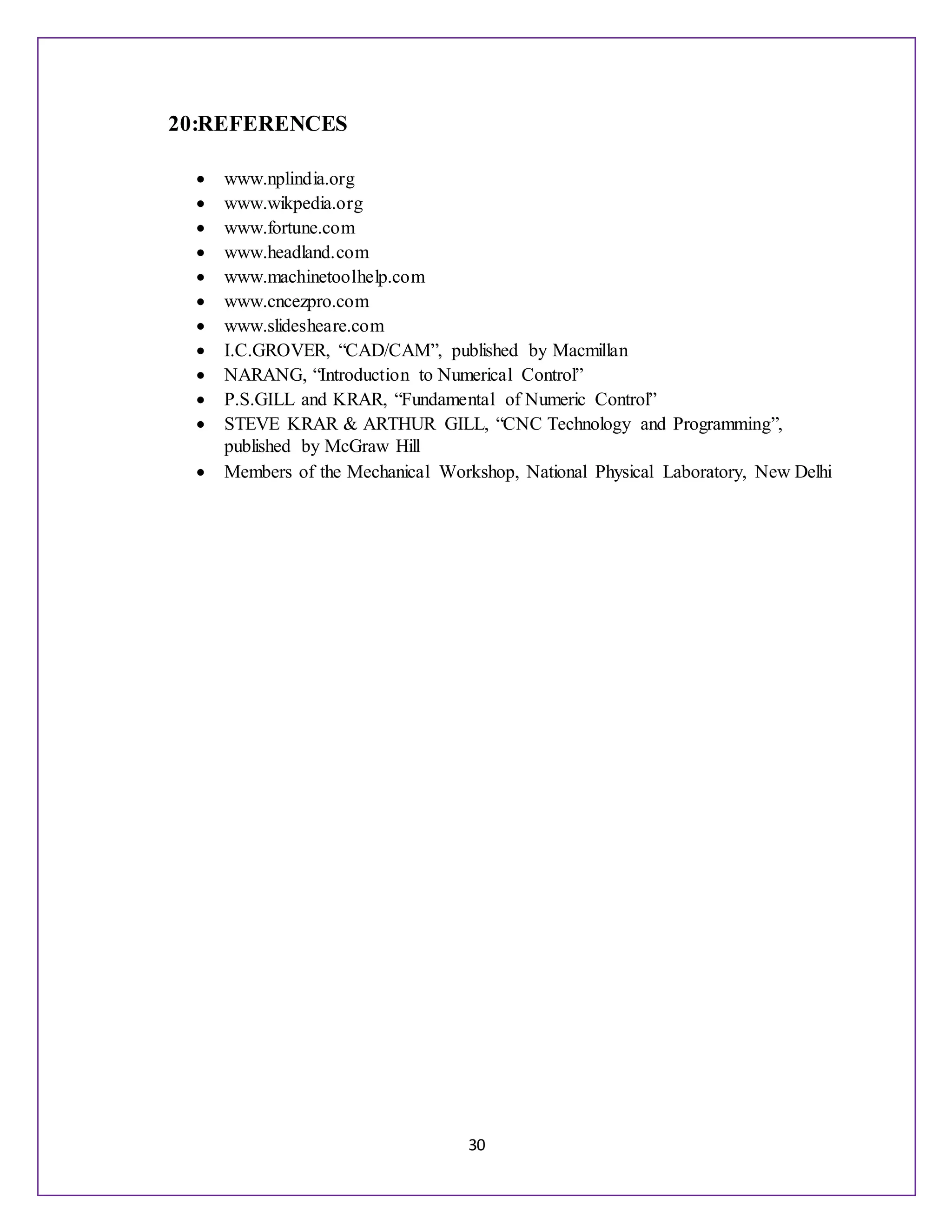 30
20:REFERENCES
 www.nplindia.org
 www.wikpedia.org
 www.fortune.com
 www.headland.com
 www.machinetoolhelp.com
 www.cncezpro.com
 www.slidesheare.com
 I.C.GROVER, “CAD/CAM”, published by Macmillan
 NARANG, “Introduction to Numerical Control”
 P.S.GILL and KRAR, “Fundamental of Numeric Control”
 STEVE KRAR & ARTHUR GILL, “CNC Technology and Programming”,
published by McGraw Hill
 Members of the Mechanical Workshop, National Physical Laboratory, New Delhi
 