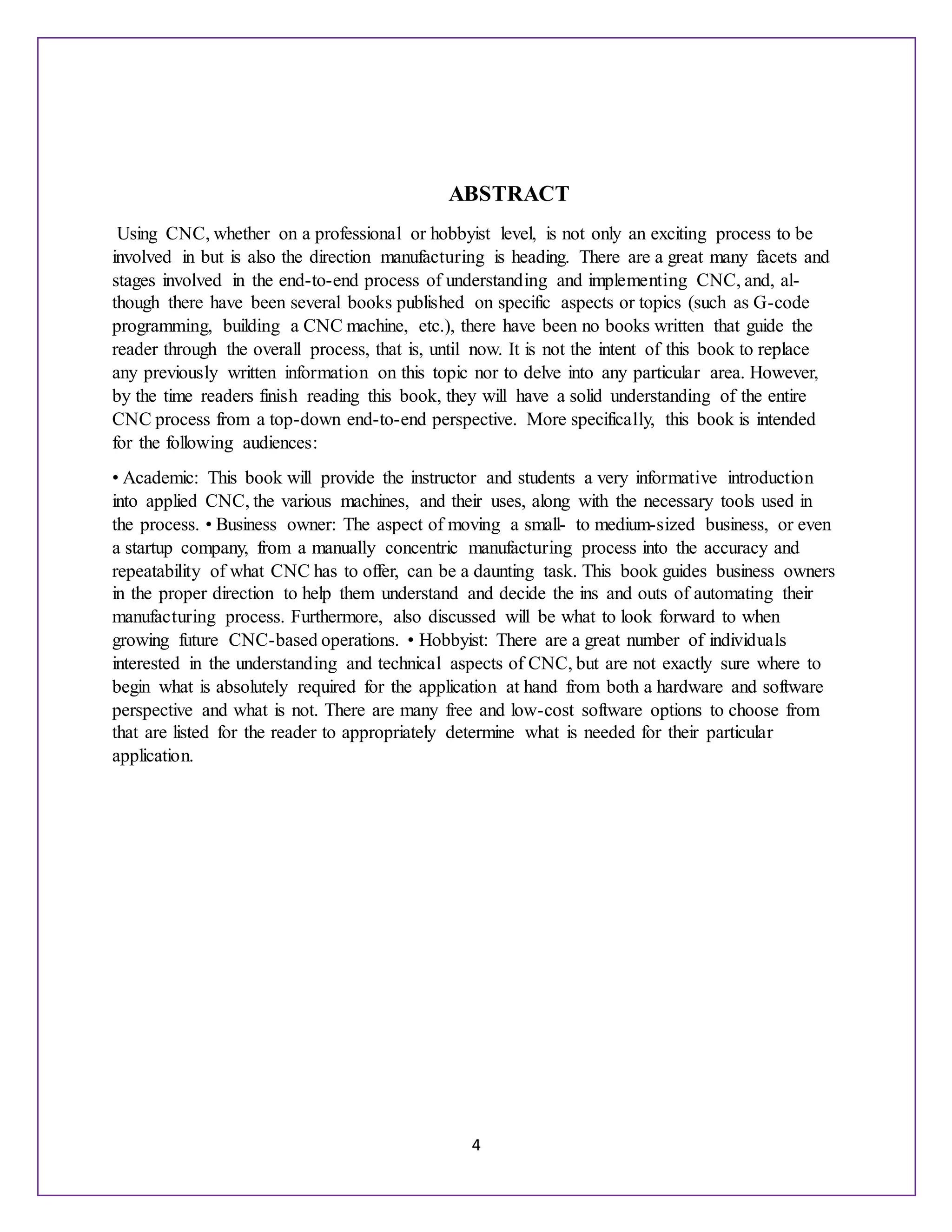 4
ABSTRACT
Using CNC, whether on a professional or hobbyist level, is not only an exciting process to be
involved in but is also the direction manufacturing is heading. There are a great many facets and
stages involved in the end-to-end process of understanding and implementing CNC, and, al-
though there have been several books published on specific aspects or topics (such as G-code
programming, building a CNC machine, etc.), there have been no books written that guide the
reader through the overall process, that is, until now. It is not the intent of this book to replace
any previously written information on this topic nor to delve into any particular area. However,
by the time readers finish reading this book, they will have a solid understanding of the entire
CNC process from a top-down end-to-end perspective. More specifically, this book is intended
for the following audiences:
• Academic: This book will provide the instructor and students a very informative introduction
into applied CNC, the various machines, and their uses, along with the necessary tools used in
the process. • Business owner: The aspect of moving a small- to medium-sized business, or even
a startup company, from a manually concentric manufacturing process into the accuracy and
repeatability of what CNC has to offer, can be a daunting task. This book guides business owners
in the proper direction to help them understand and decide the ins and outs of automating their
manufacturing process. Furthermore, also discussed will be what to look forward to when
growing future CNC-based operations. • Hobbyist: There are a great number of individuals
interested in the understanding and technical aspects of CNC, but are not exactly sure where to
begin what is absolutely required for the application at hand from both a hardware and software
perspective and what is not. There are many free and low-cost software options to choose from
that are listed for the reader to appropriately determine what is needed for their particular
application.
 