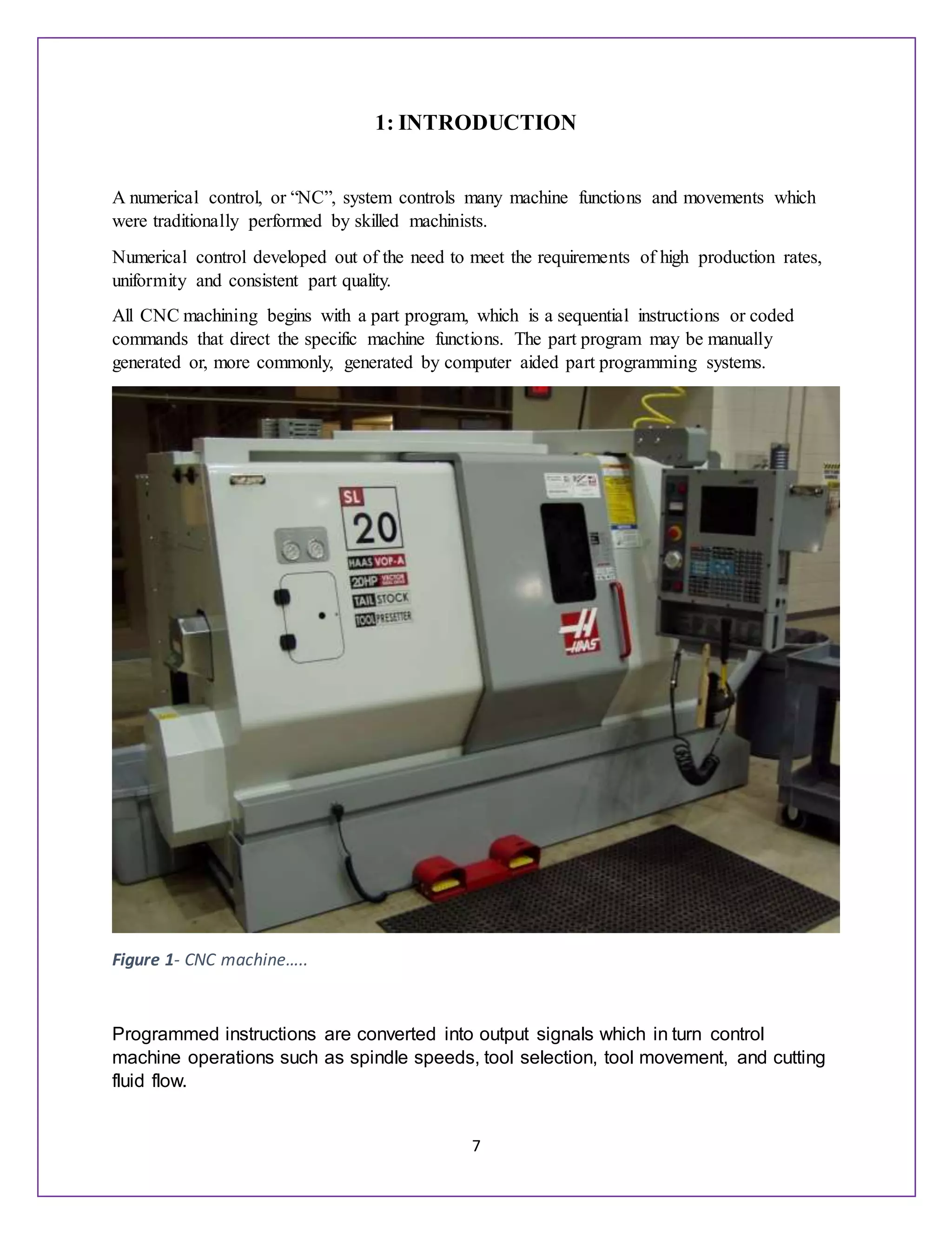 7
1: INTRODUCTION
A numerical control, or “NC”, system controls many machine functions and movements which
were traditionally performed by skilled machinists.
Numerical control developed out of the need to meet the requirements of high production rates,
uniformity and consistent part quality.
All CNC machining begins with a part program, which is a sequential instructions or coded
commands that direct the specific machine functions. The part program may be manually
generated or, more commonly, generated by computer aided part programming systems.
Figure 1- CNC machine…..
Programmed instructions are converted into output signals which in turn control
machine operations such as spindle speeds, tool selection, tool movement, and cutting
fluid flow.
 