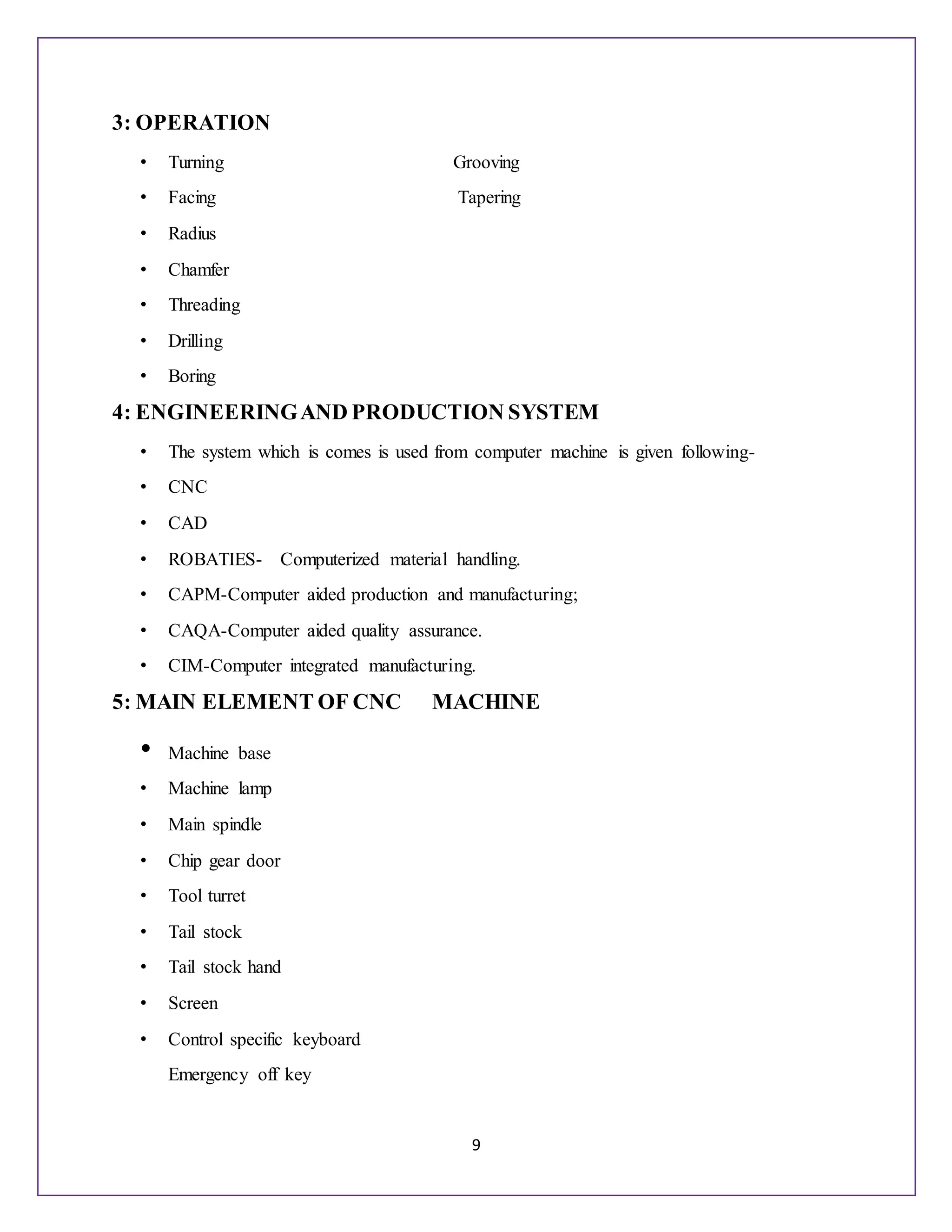 9
3: OPERATION
• Turning Grooving
• Facing Tapering
• Radius
• Chamfer
• Threading
• Drilling
• Boring
4: ENGINEERINGAND PRODUCTION SYSTEM
• The system which is comes is used from computer machine is given following-
• CNC
• CAD
• ROBATIES- Computerized material handling.
• CAPM-Computer aided production and manufacturing;
• CAQA-Computer aided quality assurance.
• CIM-Computer integrated manufacturing.
5: MAIN ELEMENT OF CNC MACHINE
• Machine base
• Machine lamp
• Main spindle
• Chip gear door
• Tool turret
• Tail stock
• Tail stock hand
• Screen
• Control specific keyboard
Emergency off key
 