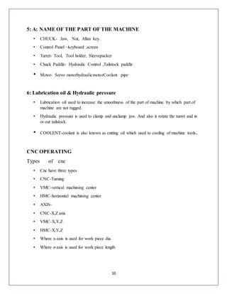 10
5: A: NAME OF THE PART OF THE MACHINE
• CHUCK- Jaw, Nut, Allan key
• Control Panel –keyboard ,screen
• Turret- Tool, Tool holder, Sleevepacker
• Chuck Paddle- Hydraulic Control ,Tailstock paddle
• Motor- Servo motorhydraulicmotorCoolant pipe
6: Lubrication oil & Hydraulic pressure
• Lubrication oil used to increase the smoothness of the part of machine by which part of
machine are not rugged.
• Hydraulic pressure is used to clamp and unclamp jaw. And also it rotate the turret and in
or out tailstock.
• COOLENT-coolant is also known as cutting oil which used to cooling of machine tools.
CNC OPERATING
Types of cnc
• Cnc have three types
• CNC-Turning
• VMC-vertical machining center
• HMC-horizontal machining center
• AXIS-
• CNC-X,Z axis
• VMC-X,Y,Z
• HMC-X,Y,Z
• Where x-axis is used for work piece dia.
• Where z-axis is used for work piece length
 