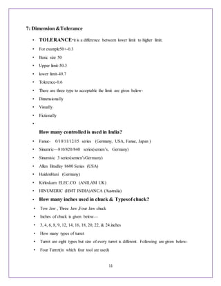 11
7: Dimension &Tolerance
• TOLERANCE-it is a difference between lower limit to higher limit.
• For example50+-0.3
• Basic size 50
• Upper limit-50.3
• lower limit-49.7
• Tolerence-0.6
• There are three type to acceptable the limit are given below-
• Dimensionally
• Visually
• Fictionally
•
How many controlled is used in India?
• Fanuc- 0/10/11/12/15 series (Germany, USA, Fanuc, Japan )
• Sinumric—810/820/840 series(semen’s, Germany)
• Sinumisic 3 series(semen’sGermany)
• Allen Bradley 8600 Series (USA)
• HaidenHani (Germany)
• Kirloskarn ELEC.CO (ANILAM UK)
• HINUMERIC (HMT INDIA)ANCA (Australia)
• How many inches used in chuck & Typesof chuck?
• Tow Jaw , Three Jaw ,Four Jaw chuck
• Inches of chuck is given below—
• 3, 4, 6, 8, 9, 12, 14, 16, 18, 20, 22, & 24.inches
• How many types of turret
• Turret are eight types but size of every turret is different. Following are given below-
• Four Turret(in which four tool are used)
 