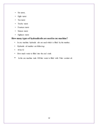 12
• Six turret,
• Eight turret
• Ten turret
• Twelve turret
• Fourteen turret
• Sixteen turret
• Eighteen turret
How many types of hydraulicoils are used in cnc machine?
• In cnc machine hydraulic oils are used which is filled by the number.
• Hydraulic oil number are following-
• 68 & 32
• How much water is filled into the cnc’s tank
• In the cnc machine tank 100 liter water is filled with 5 liter coolant oil.
 