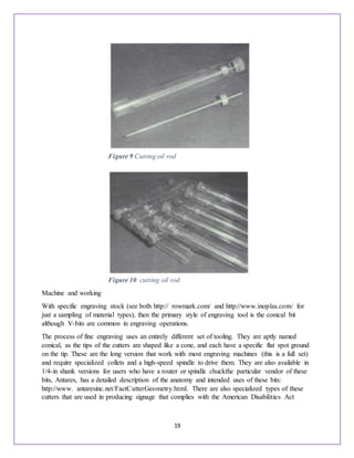 19
Machine and working
With specific engraving stock (see both http:// rowmark.com/ and http://www.inoplas.com/ for
just a sampling of material types), then the primary style of engraving tool is the conical bit
although V-bits are common in engraving operations.
The process of fine engraving uses an entirely different set of tooling. They are aptly named
conical, as the tips of the cutters are shaped like a cone, and each have a specific flat spot ground
on the tip. These are the long version that work with most engraving machines (this is a full set)
and require specialized collets and a high-speed spindle to drive them. They are also available in
1/4-in shank versions for users who have a router or spindle chuckthe particular vendor of these
bits, Antares, has a detailed description of the anatomy and intended uses of these bits:
http://www. antaresinc.net/FactCutterGeometry.html. There are also specialized types of these
cutters that are used in producing signage that complies with the American Disabilities Act
Figure 9 Cutting oil rod
Figure 10 cutting oil rod
 