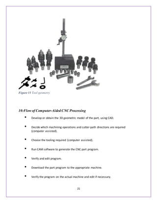 21
10:Flow of Computer-Aided CNC Processing
• Develop or obtain the 3D geometric model of the part, using CAD.
• Decide which machining operations and cutter-path directions are required
(computer assisted).
• Choose the tooling required (computer assisted).
• Run CAM software to generate the CNC part program.
• Verify and edit program.
• Download the part program to the appropriate machine.
• Verify the program on the actual machine and edit if necessary.
Figure 11 Tool geometry
 