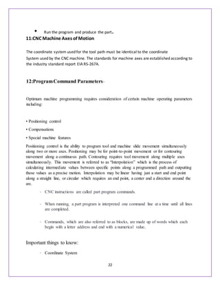 22
• Run the program and produce the part.
11:CNC Machine Axes of Motion
The coordinate system used for the tool path must be identical to the coordinate
System used by the CNC machine. The standards for machine axes are established according to
the industry standard report EIA RS-267A.
12:ProgramCommand Parameters-
Optimum machine programming requires consideration of certain machine operating parameters
including:
• Positioning control
• Compensations
• Special machine features
Positioning control is the ability to program tool and machine slide movement simultaneously
along two or more axes. Positioning may be for point-to-point movement or for contouring
movement along a continuous path. Contouring requires tool movement along multiple axes
simultaneously. This movement is referred to as “Interpolation” which is the process of
calculating intermediate values between specific points along a programmed path and outputting
those values as a precise motion. Interpolation may be linear having just a start and end point
along a straight line, or circular which requires an end point, a center and a direction around the
arc.
• CNC instructions are called part program commands.
• When running, a part program is interpreted one command line at a time until all lines
are completed.
• Commands, which are also referred to as blocks, are made up of words which each
begin with a letter address and end with a numerical value.
Important things to know:
• Coordinate System
 