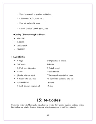 23
• Units, incremental or absolute positioning
• Coordinates: X,Y,Z, RX,RY,RZ
• Feed rate and spindle speed
• Coolant Control: On/Off, Flood, Mist
13:Coding Dimensioning& Address
• M-CODE
• G-CODE
• DIMENSION
• ADDRESS
14:ADDRESS
• A-Angle Q-Depth of cut in micron
• C- Chamfer R-Radius
• D-Work piece dimension S-Spindle speed
• F-Feed T-Tool function
• I-Radius value on x-axis V-Incremental command of x-axis
• K-Radius value on z-axis W-Incremental command of z-axis
• N-Numerical no X-x-axis
P-Dwell time/sub program call Z-Axis
15: M-Codes
Codes that begin with M are called miscellaneous words. They control machine auxiliary options
like coolant and spindle direction. Only one M-code can appear in each block of code.
 