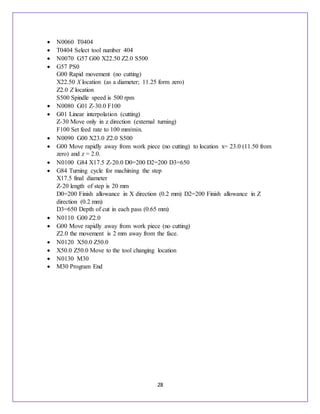 28
 N0060 T0404
 T0404 Select tool number 404
 N0070 G57 G00 X22.50 Z2.0 S500
 G57 PS0
G00 Rapid movement (no cutting)
X22.50 X location (as a diameter; 11.25 form zero)
Z2.0 Z location
S500 Spindle speed is 500 rpm
 N0080 G01 Z-30.0 F100
 G01 Linear interpolation (cutting)
Z-30 Move only in z direction (external turning)
F100 Set feed rate to 100 mm/min.
 N0090 G00 X23.0 Z2.0 S500
 G00 Move rapidly away from work piece (no cutting) to location x= 23.0 (11.50 from
zero) and z = 2.0.
 N0100 G84 X17.5 Z-20.0 D0=200 D2=200 D3=650
 G84 Turning cycle for machining the step
X17.5 final diameter
Z-20 length of step is 20 mm
D0=200 Finish allowance in X direction (0.2 mm) D2=200 Finish allowance in Z
direction (0.2 mm)
D3=650 Depth of cut in each pass (0.65 mm)
 N0110 G00 Z2.0
 G00 Move rapidly away from work piece (no cutting)
Z2.0 the movement is 2 mm away from the face.
 N0120 X50.0 Z50.0
 X50.0 Z50.0 Move to the tool changing location
 N0130 M30
 M30 Program End
 