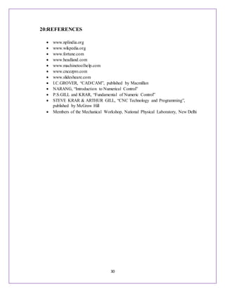 30
20:REFERENCES
 www.nplindia.org
 www.wikpedia.org
 www.fortune.com
 www.headland.com
 www.machinetoolhelp.com
 www.cncezpro.com
 www.slidesheare.com
 I.C.GROVER, “CAD/CAM”, published by Macmillan
 NARANG, “Introduction to Numerical Control”
 P.S.GILL and KRAR, “Fundamental of Numeric Control”
 STEVE KRAR & ARTHUR GILL, “CNC Technology and Programming”,
published by McGraw Hill
 Members of the Mechanical Workshop, National Physical Laboratory, New Delhi
 