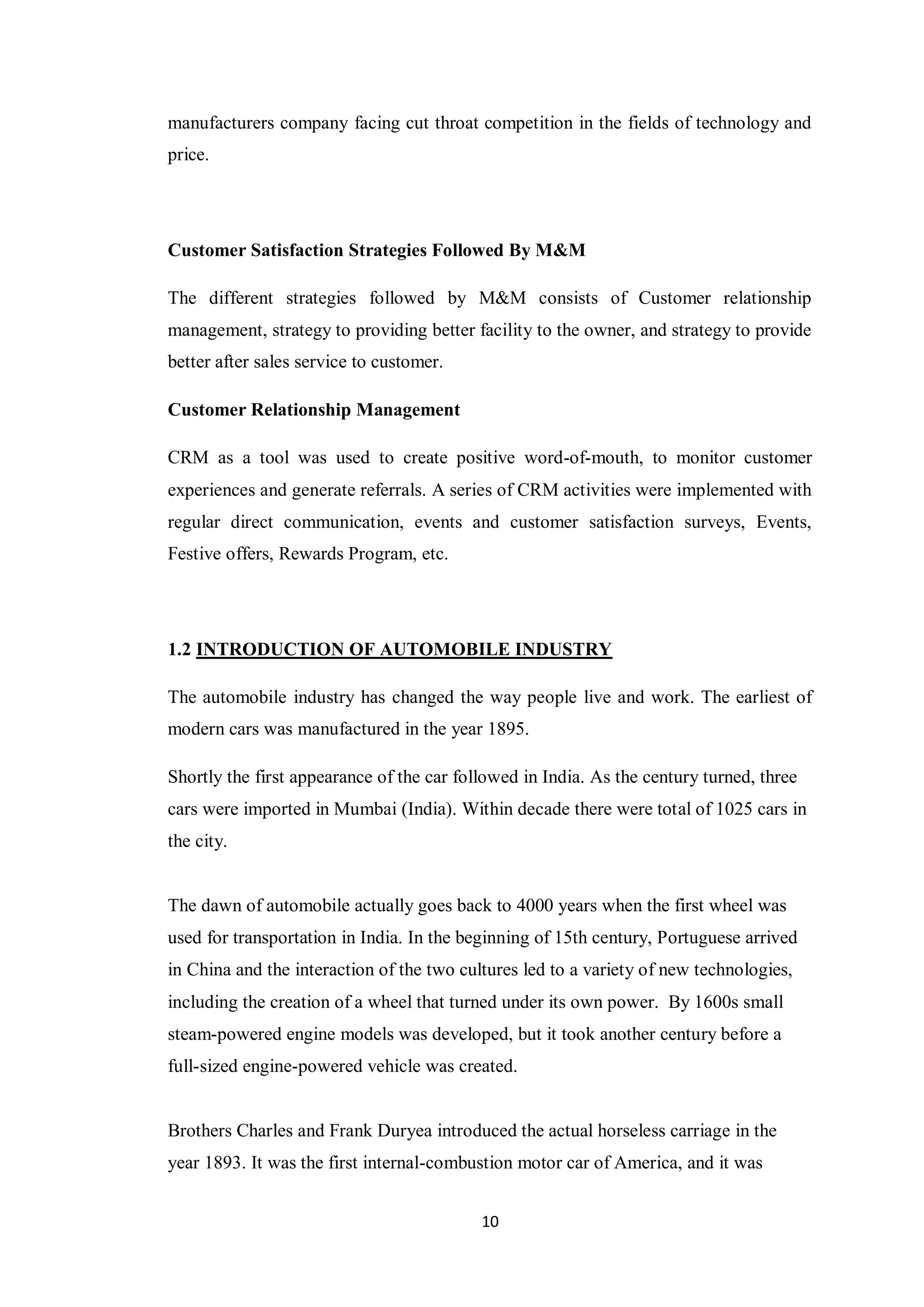 10
manufacturers company facing cut throat competition in the fields of technology and
price.
Customer Satisfaction Strategies Followed By M&M
The different strategies followed by M&M consists of Customer relationship
management, strategy to providing better facility to the owner, and strategy to provide
better after sales service to customer.
Customer Relationship Management
CRM as a tool was used to create positive word-of-mouth, to monitor customer
experiences and generate referrals. A series of CRM activities were implemented with
regular direct communication, events and customer satisfaction surveys, Events,
Festive offers, Rewards Program, etc.
1.2 INTRODUCTION OF AUTOMOBILE INDUSTRY
The automobile industry has changed the way people live and work. The earliest of
modern cars was manufactured in the year 1895.
Shortly the first appearance of the car followed in India. As the century turned, three
cars were imported in Mumbai (India). Within decade there were total of 1025 cars in
the city.
The dawn of automobile actually goes back to 4000 years when the first wheel was
used for transportation in India. In the beginning of 15th century, Portuguese arrived
in China and the interaction of the two cultures led to a variety of new technologies,
including the creation of a wheel that turned under its own power. By 1600s small
steam-powered engine models was developed, but it took another century before a
full-sized engine-powered vehicle was created.
Brothers Charles and Frank Duryea introduced the actual horseless carriage in the
year 1893. It was the first internal-combustion motor car of America, and it was
 