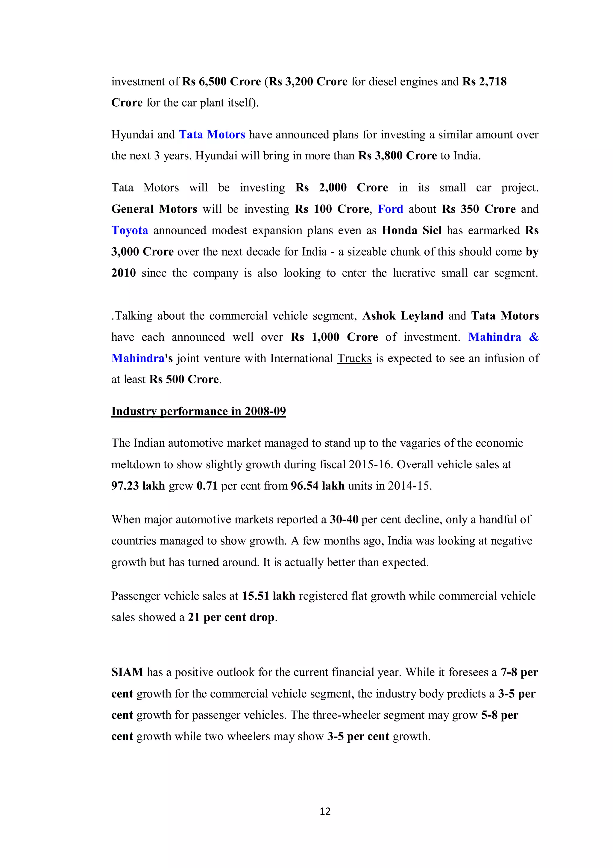 12
investment of Rs 6,500 Crore (Rs 3,200 Crore for diesel engines and Rs 2,718
Crore for the car plant itself).
Hyundai and Tata Motors have announced plans for investing a similar amount over
the next 3 years. Hyundai will bring in more than Rs 3,800 Crore to India.
Tata Motors will be investing Rs 2,000 Crore in its small car project.
General Motors will be investing Rs 100 Crore, Ford about Rs 350 Crore and
Toyota announced modest expansion plans even as Honda Siel has earmarked Rs
3,000 Crore over the next decade for India - a sizeable chunk of this should come by
2010 since the company is also looking to enter the lucrative small car segment.
.Talking about the commercial vehicle segment, Ashok Leyland and Tata Motors
have each announced well over Rs 1,000 Crore of investment. Mahindra &
Mahindra's joint venture with International Trucks is expected to see an infusion of
at least Rs 500 Crore.
Industry performance in 2008-09
The Indian automotive market managed to stand up to the vagaries of the economic
meltdown to show slightly growth during fiscal 2015-16. Overall vehicle sales at
97.23 lakh grew 0.71 per cent from 96.54 lakh units in 2014-15.
When major automotive markets reported a 30-40 per cent decline, only a handful of
countries managed to show growth. A few months ago, India was looking at negative
growth but has turned around. It is actually better than expected.
Passenger vehicle sales at 15.51 lakh registered flat growth while commercial vehicle
sales showed a 21 per cent drop.
SIAM has a positive outlook for the current financial year. While it foresees a 7-8 per
cent growth for the commercial vehicle segment, the industry body predicts a 3-5 per
cent growth for passenger vehicles. The three-wheeler segment may grow 5-8 per
cent growth while two wheelers may show 3-5 per cent growth.
 