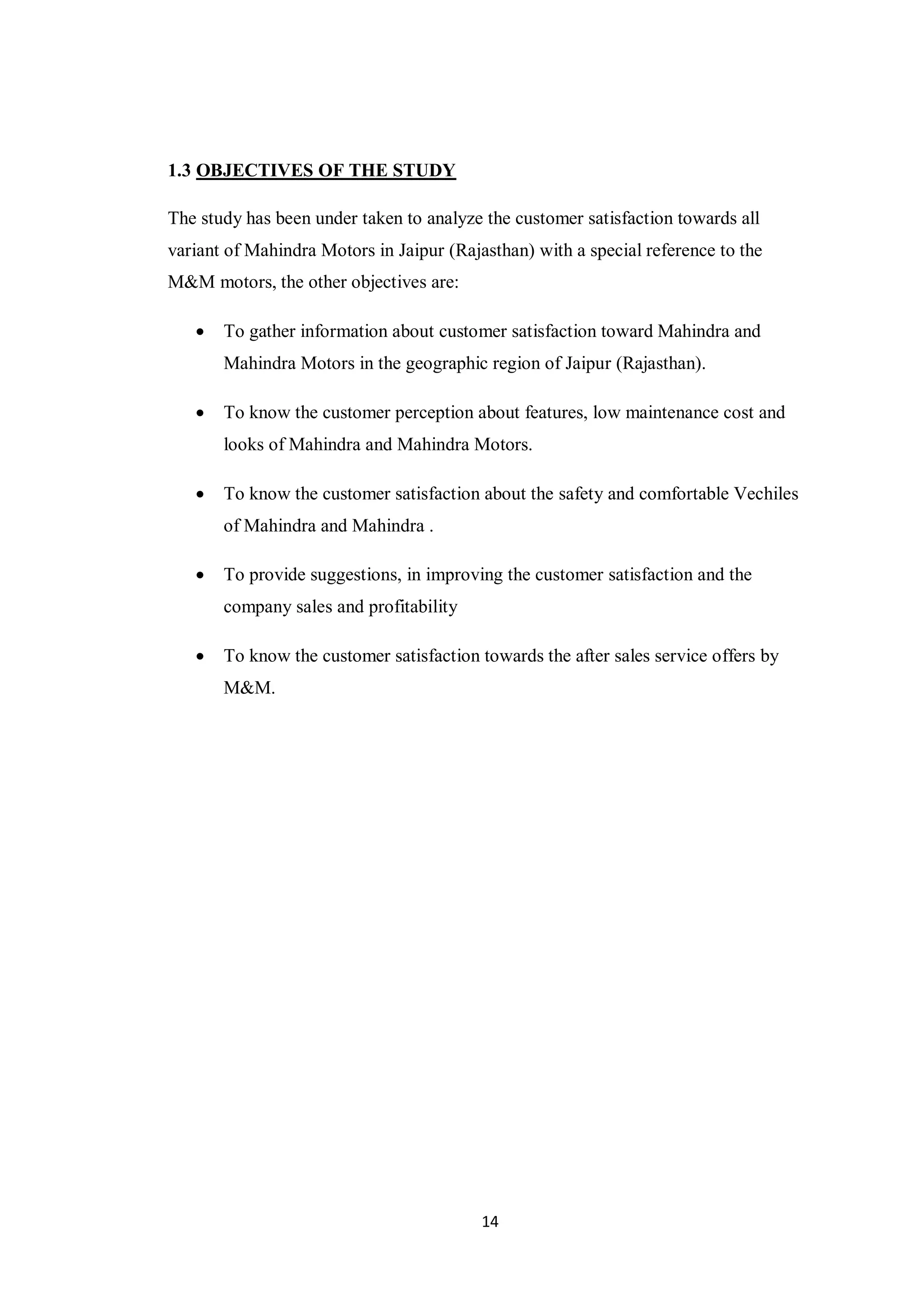 14
1.3 OBJECTIVES OF THE STUDY
The study has been under taken to analyze the customer satisfaction towards all
variant of Mahindra Motors in Jaipur (Rajasthan) with a special reference to the
M&M motors, the other objectives are:
 To gather information about customer satisfaction toward Mahindra and
Mahindra Motors in the geographic region of Jaipur (Rajasthan).
 To know the customer perception about features, low maintenance cost and
looks of Mahindra and Mahindra Motors.
 To know the customer satisfaction about the safety and comfortable Vechiles
of Mahindra and Mahindra .
 To provide suggestions, in improving the customer satisfaction and the
company sales and profitability
 To know the customer satisfaction towards the after sales service offers by
M&M.
 