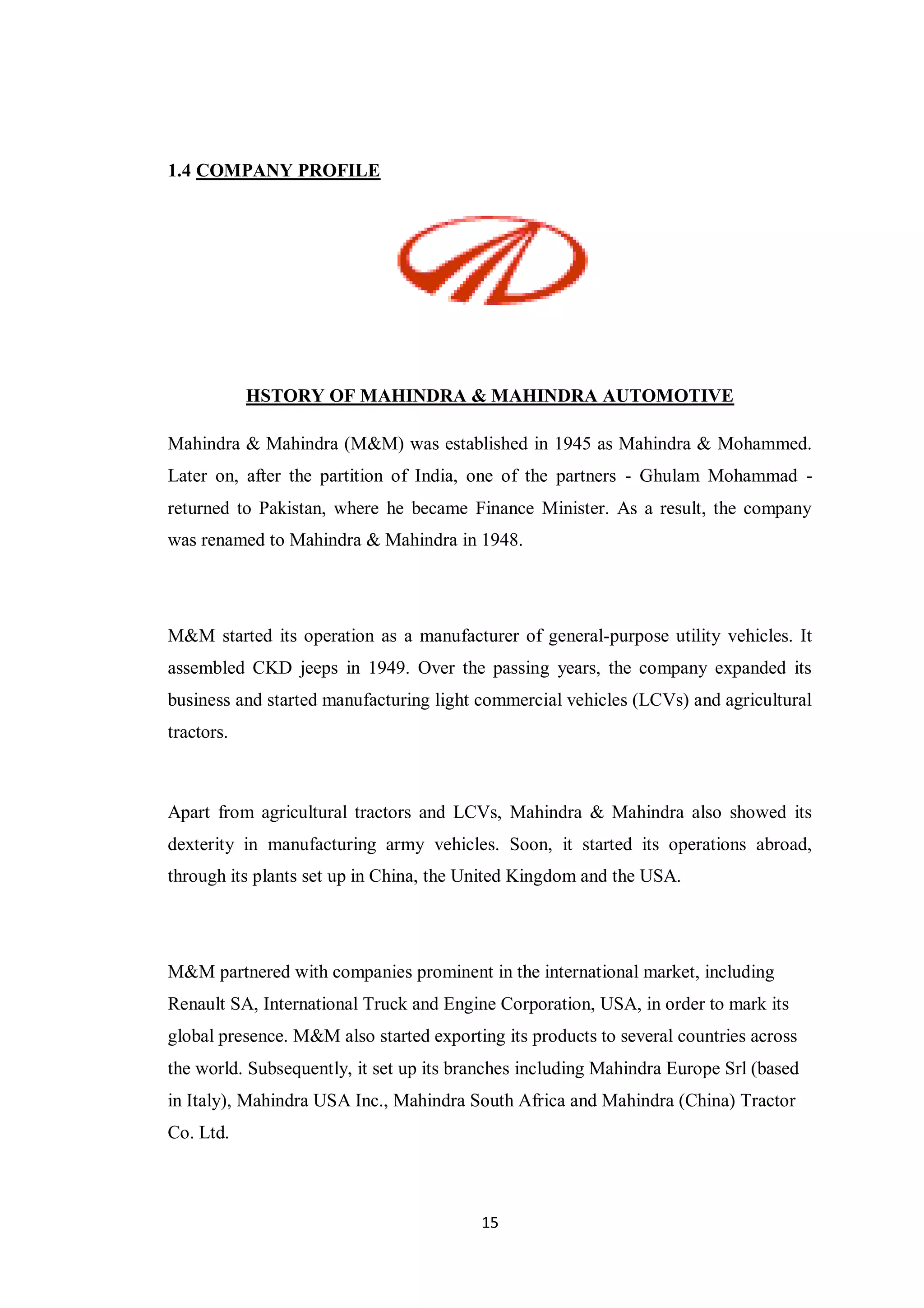 15
1.4 COMPANY PROFILE
HSTORY OF MAHINDRA & MAHINDRA AUTOMOTIVE
Mahindra & Mahindra (M&M) was established in 1945 as Mahindra & Mohammed.
Later on, after the partition of India, one of the partners - Ghulam Mohammad -
returned to Pakistan, where he became Finance Minister. As a result, the company
was renamed to Mahindra & Mahindra in 1948.
M&M started its operation as a manufacturer of general-purpose utility vehicles. It
assembled CKD jeeps in 1949. Over the passing years, the company expanded its
business and started manufacturing light commercial vehicles (LCVs) and agricultural
tractors.
Apart from agricultural tractors and LCVs, Mahindra & Mahindra also showed its
dexterity in manufacturing army vehicles. Soon, it started its operations abroad,
through its plants set up in China, the United Kingdom and the USA.
M&M partnered with companies prominent in the international market, including
Renault SA, International Truck and Engine Corporation, USA, in order to mark its
global presence. M&M also started exporting its products to several countries across
the world. Subsequently, it set up its branches including Mahindra Europe Srl (based
in Italy), Mahindra USA Inc., Mahindra South Africa and Mahindra (China) Tractor
Co. Ltd.
 