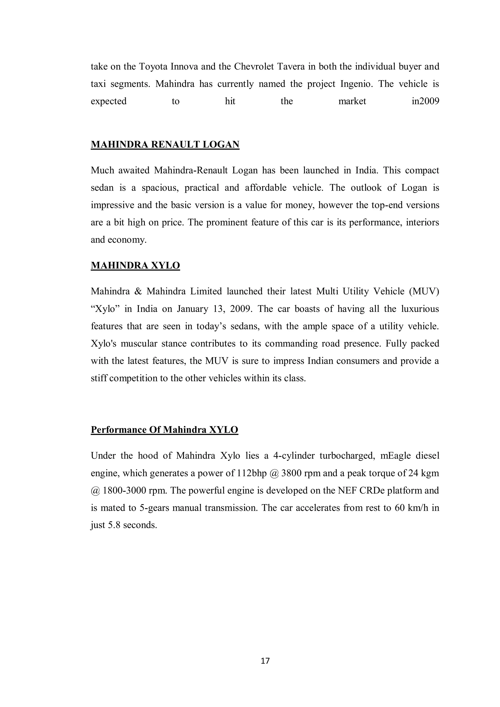 17
take on the Toyota Innova and the Chevrolet Tavera in both the individual buyer and
taxi segments. Mahindra has currently named the project Ingenio. The vehicle is
expected to hit the market in2009
MAHINDRA RENAULT LOGAN
Much awaited Mahindra-Renault Logan has been launched in India. This compact
sedan is a spacious, practical and affordable vehicle. The outlook of Logan is
impressive and the basic version is a value for money, however the top-end versions
are a bit high on price. The prominent feature of this car is its performance, interiors
and economy.
MAHINDRA XYLO
Mahindra & Mahindra Limited launched their latest Multi Utility Vehicle (MUV)
“Xylo” in India on January 13, 2009. The car boasts of having all the luxurious
features that are seen in today’s sedans, with the ample space of a utility vehicle.
Xylo's muscular stance contributes to its commanding road presence. Fully packed
with the latest features, the MUV is sure to impress Indian consumers and provide a
stiff competition to the other vehicles within its class.
Performance Of Mahindra XYLO
Under the hood of Mahindra Xylo lies a 4-cylinder turbocharged, mEagle diesel
engine, which generates a power of 112bhp @ 3800 rpm and a peak torque of 24 kgm
@ 1800-3000 rpm. The powerful engine is developed on the NEF CRDe platform and
is mated to 5-gears manual transmission. The car accelerates from rest to 60 km/h in
just 5.8 seconds.
 