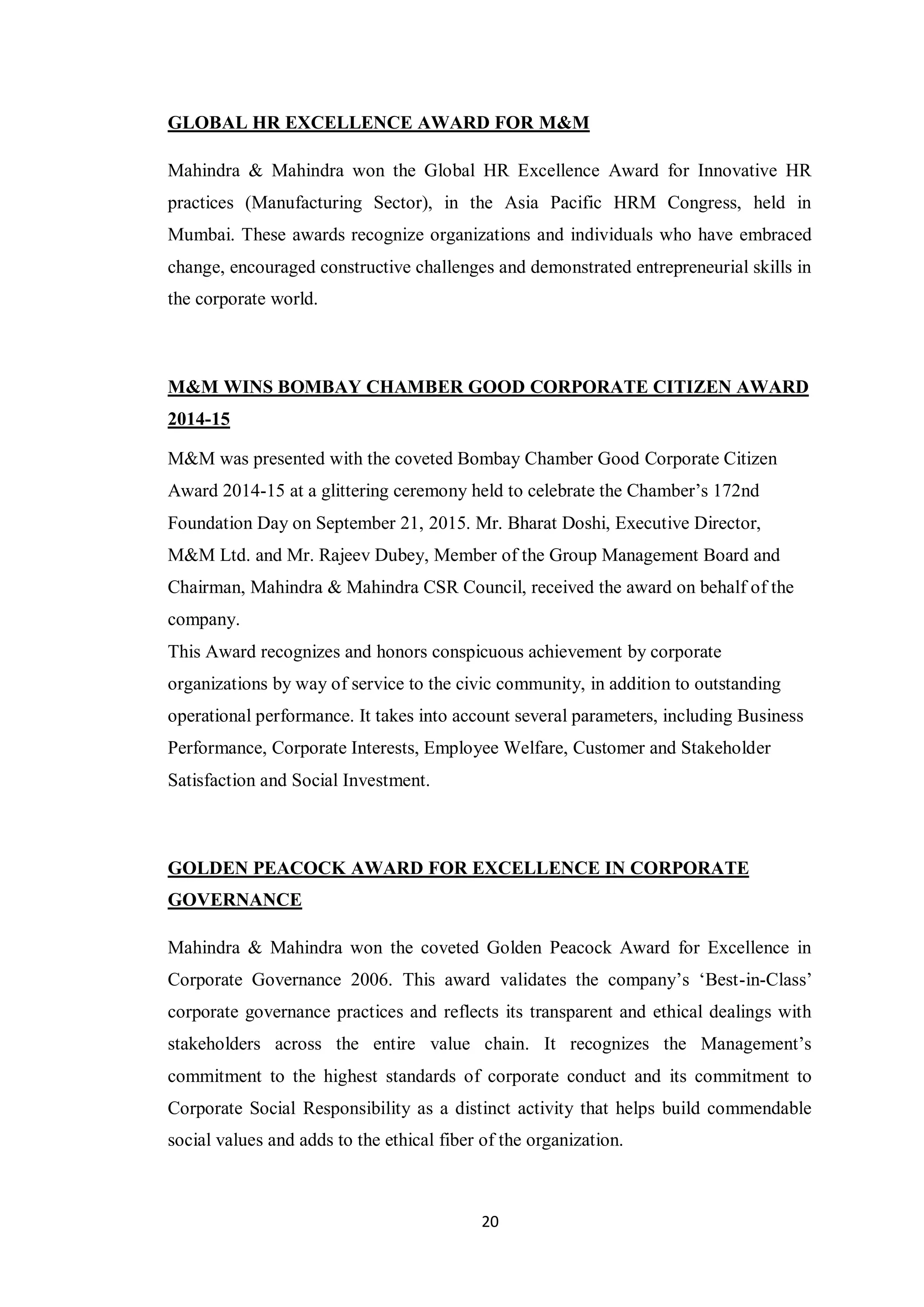 20
GLOBAL HR EXCELLENCE AWARD FOR M&M
Mahindra & Mahindra won the Global HR Excellence Award for Innovative HR
practices (Manufacturing Sector), in the Asia Pacific HRM Congress, held in
Mumbai. These awards recognize organizations and individuals who have embraced
change, encouraged constructive challenges and demonstrated entrepreneurial skills in
the corporate world.
M&M WINS BOMBAY CHAMBER GOOD CORPORATE CITIZEN AWARD
2014-15
M&M was presented with the coveted Bombay Chamber Good Corporate Citizen
Award 2014-15 at a glittering ceremony held to celebrate the Chamber’s 172nd
Foundation Day on September 21, 2015. Mr. Bharat Doshi, Executive Director,
M&M Ltd. and Mr. Rajeev Dubey, Member of the Group Management Board and
Chairman, Mahindra & Mahindra CSR Council, received the award on behalf of the
company.
This Award recognizes and honors conspicuous achievement by corporate
organizations by way of service to the civic community, in addition to outstanding
operational performance. It takes into account several parameters, including Business
Performance, Corporate Interests, Employee Welfare, Customer and Stakeholder
Satisfaction and Social Investment.
GOLDEN PEACOCK AWARD FOR EXCELLENCE IN CORPORATE
GOVERNANCE
Mahindra & Mahindra won the coveted Golden Peacock Award for Excellence in
Corporate Governance 2006. This award validates the company’s ‘Best-in-Class’
corporate governance practices and reflects its transparent and ethical dealings with
stakeholders across the entire value chain. It recognizes the Management’s
commitment to the highest standards of corporate conduct and its commitment to
Corporate Social Responsibility as a distinct activity that helps build commendable
social values and adds to the ethical fiber of the organization.
 