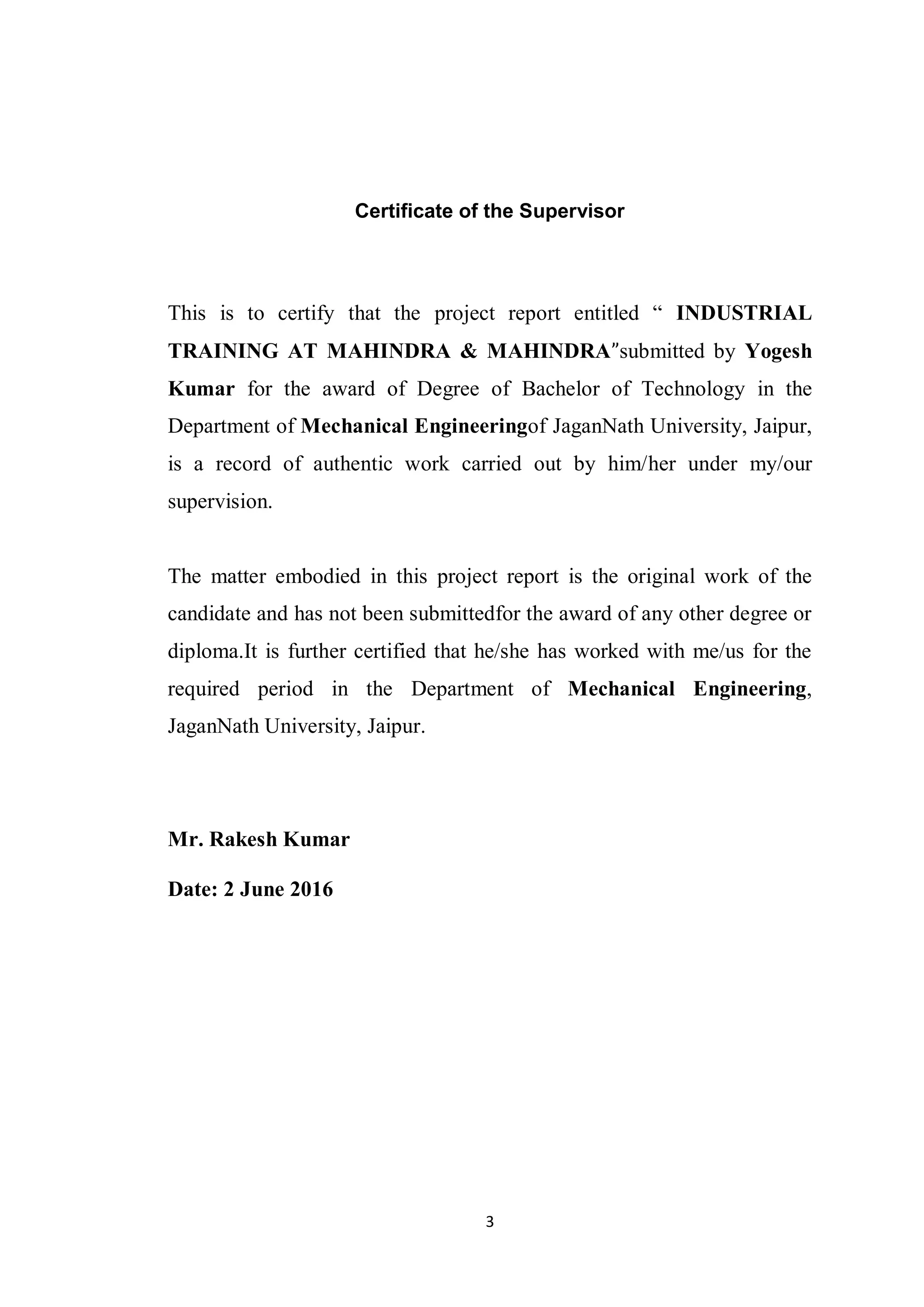3
Certificate of the Supervisor
This is to certify that the project report entitled “ INDUSTRIAL
TRAINING AT MAHINDRA & MAHINDRA”submitted by Yogesh
Kumar for the award of Degree of Bachelor of Technology in the
Department of Mechanical Engineeringof JaganNath University, Jaipur,
is a record of authentic work carried out by him/her under my/our
supervision.
The matter embodied in this project report is the original work of the
candidate and has not been submittedfor the award of any other degree or
diploma.It is further certified that he/she has worked with me/us for the
required period in the Department of Mechanical Engineering,
JaganNath University, Jaipur.
Mr. Rakesh Kumar
Date: 2 June 2016

 