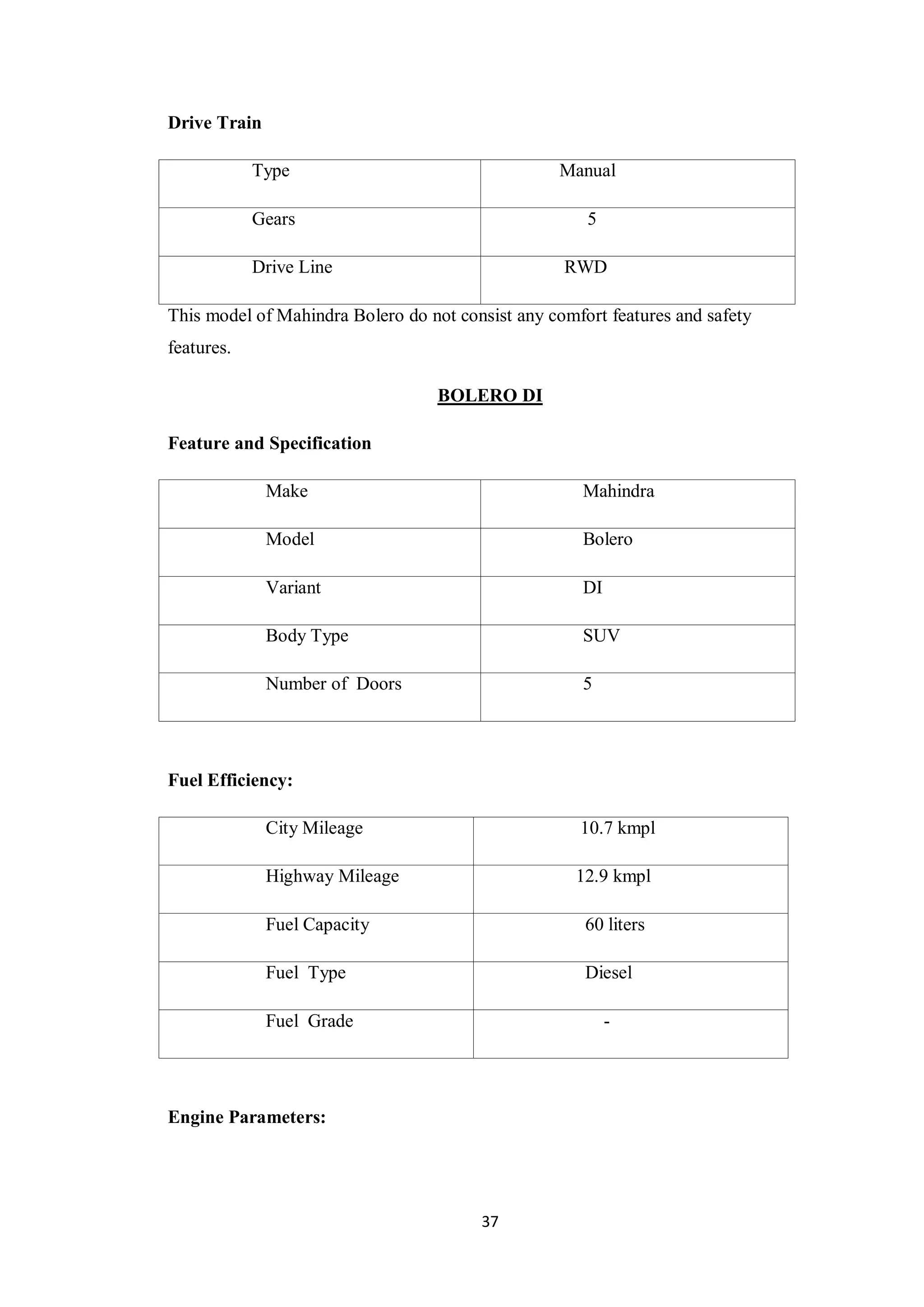 37
Drive Train
Type Manual
Gears 5
Drive Line RWD
This model of Mahindra Bolero do not consist any comfort features and safety
features.
BOLERO DI
Feature and Specification
Make Mahindra
Model Bolero
Variant DI
Body Type SUV
Number of Doors 5
Fuel Efficiency:
City Mileage 10.7 kmpl
Highway Mileage 12.9 kmpl
Fuel Capacity 60 liters
Fuel Type Diesel
Fuel Grade -
Engine Parameters:
 