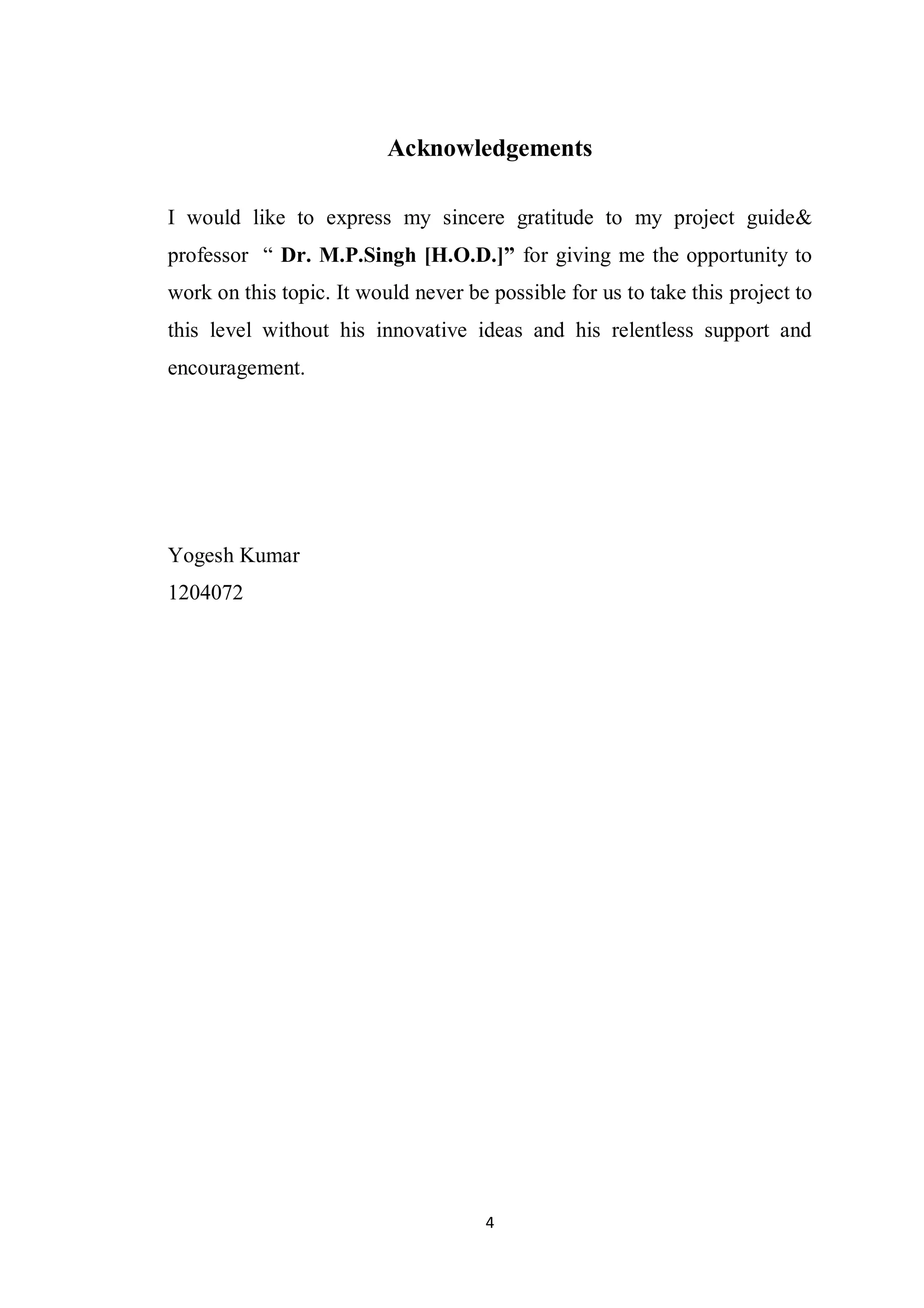 4
Acknowledgements
I would like to express my sincere gratitude to my project guide&
professor “ Dr. M.P.Singh [H.O.D.]” for giving me the opportunity to
work on this topic. It would never be possible for us to take this project to
this level without his innovative ideas and his relentless support and
encouragement.
Yogesh Kumar
1204072
 